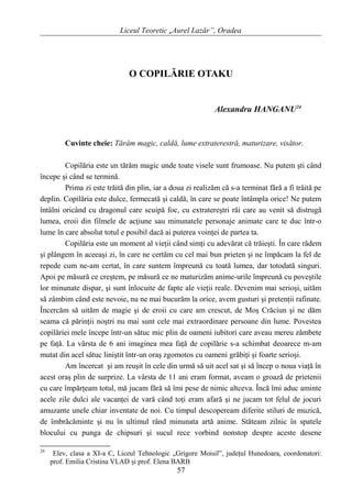 Liceul Teoretic „Aurel Lazăr”, Oradea
O COPILĂRIE OTAKU
Alexandru HANGANU24
Cuvinte cheie: Tărâm magic, caldă, lume extraterestră, maturizare, visător.
Copilăria este un tărâm magic unde toate visele sunt frumoase. Nu putem şti când
începe şi când se termină.
Prima zi este trăită din plin, iar a doua zi realizăm că s-a terminat fără a fi trăită pe
deplin. Copilăria este dulce, fermecată şi caldă, în care se poate întâmpla orice! Ne putem
întâlni oricând cu dragonul care scuipă foc, cu extratereştri răi care au venit să distrugă
lumea, eroii din filmele de acţiune sau minunatele personaje animate care te duc într-o
lume în care absolut totul e posibil dacă ai puterea voinţei de partea ta.
Copilăria este un moment al vieţii când simţi cu adevărat că trăieşti. În care râdem
şi plângem în aceeaşi zi, în care ne certăm cu cel mai bun prieten şi ne împăcam la fel de
repede cum ne-am certat, în care suntem împreună cu toată lumea, dar totodată singuri.
Apoi pe măsură ce creştem, pe măsură ce ne maturizăm anime-urile împreună cu poveştile
lor minunate dispar, şi sunt înlocuite de fapte ale vieţii reale. Devenim mai serioşi, uităm
să zâmbim când este nevoie, nu ne mai bucurăm la orice, avem gusturi şi pretenţii rafinate.
Încercăm să uităm de magie şi de eroii cu care am crescut, de Moş Crăciun şi ne dăm
seama că părinţii noştri nu mai sunt cele mai extraordinare persoane din lume. Povestea
copilăriei mele începe într-un sătuc mic plin de oameni iubitori care aveau mereu zâmbete
pe faţă. La vârsta de 6 ani imaginea mea faţă de copilărie s-a schimbat deoarece m-am
mutat din acel sătuc liniştit într-un oraş zgomotos cu oameni grăbiţi şi foarte serioşi.
Am încercat şi am reuşit în cele din urmă să uit acel sat şi să încep o noua viaţă în
acest oraş plin de surprize. La vârsta de 11 ani eram format, aveam o groază de prietenii
cu care împărţeam totul, mă jucam fără să îmi pese de nimic altceva. Încă îmi aduc aminte
acele zile dulci ale vacanţei de vară când toţi eram afară şi ne jucam tot felul de jocuri
amuzante unele chiar inventate de noi. Cu timpul descopeream diferite stiluri de muzică,
de îmbrăcăminte şi nu în ultimul rând minunata artă anime. Stăteam zilnic în spatele
blocului cu punga de chipsuri şi sucul rece vorbind nonstop despre aceste desene
24
Elev, clasa a XI-a C, Liceul Tehnologic „Grigore Moisil”, judeţul Hunedoara, coordonatori:
prof. Emilia Cristina VLAD şi prof. Elena BARB
57
 