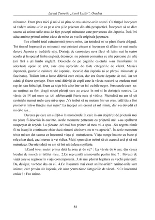 Liceul Teoretic „Aurel Lazăr”, Oradea
minunate. Eram prea mici şi naivi să ştim ce erau anime-urile atunci. Cu timpul începeam
să vedem anime-urile ca pe o arta şi le priveam din altă perspectivă. Începeam să ne dăm
seama că anime-urile erau de fapt poveşti minunate care proveneau din Japonia. Încă îmi
aduc aminte primul anime văzut de mine cu vocile originale japoneze.
Era o limbă total extraterestră pentru mine, dar totodată mi se părea foarte drăguţă.
Tot timpul împreună cu minunaţii mei prieteni citeam şi încercam să aflăm tot mai multe
despre Japonia şi tradiţiile sale. Dorinţa de cunoaştere ne-a făcut să luăm mai în serios
şcoala şi în special limba engleză, deoarece nu puteam comunica cu alte persoane din alte
ţari fără a şti limba engleză. Desenele de pe paginile caietului s-au transformat în
adevărate opere de artă, care erau apreciate de toate categoriile de vârstă. Muzica
Japoneză, gusturile culinare ale Japoniei, locurile din Japonia ni se păreau minunate şi
fascinante. Trăiam într-o lume diferită care exista, dar era foarte departe de noi, dar tot
odată şi foarte aproape. Eram total diferiţi de copii care la vârsta noastră se credeau mari
rap-ări sau fotbalişti. Eram ca nişte bile albe într-un bol cu bile negre. Persoanele care ne-
au susţinut au fost dragii noştri părinţi care au crezut în noi şi în dorinţele noastre. La
vârsta de 14 ani eram ca toţi adolescenţii foarte naiv şi visător. Niciodată nu am să uit
cuvintele mamei mele care mi-a spus „Va trebui să ne mutam într-un oraş, tatăl tău a fost
promovat într-o funcţie mai mare” La început am crezut că mă minte, dar s-a dovedit că
nu este aşa...
Durerea pe care am simţit-o în momentele în care m-am despărţit de prietenii mei
nu poate fi descrisă în cuvinte. Acele momente petrecute cu prietenii mei s-au spulberat
neaşteptat de repede. La plecare cel mai bun prieten al meu mi-a spus „Nu regreta nimic
fii tu însuţi în continuare chiar dacă nimeni altcineva nu te va aprecia”. În acele momente
triste mi-am dat seama ce înseamnă viaţa şi maturizarea. Viaţa merge înainte cu bune şi
rele chiar dacă, cazi mereu te vei ridica. Mulţi spun că ar trebui să uit această artă şi să mă
maturizez. Dar niciodată nu am să îmi uit dulcea copilărie.
1.Cand te-ai mutat prima dată la oraş şi de ce? : La vârsta de 6 ani, din cauza
locului de muncă al tatălui meu.. 2.Ce reprezintă anime-urile pentru tine ? : Poveşti de
viaţă care se regăsesc în viaţa contemporană.. 3.Ai mai păstrat legătura cu vechii prieteni?:
Da, desigur, vorbesc des cu ei.. 4.Ce înseamnă mai exact anime-urile?: Anime-urile sunt
animaţi care provin din Japonia, ele sunt pentru toate categoriile de vârstă.. 5.Ce înseamnă
otaku ? : Fan anime.
58
 