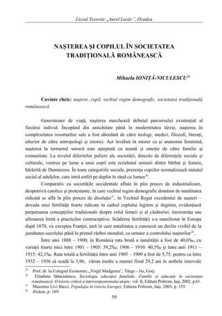 Liceul Teoretic „Aurel Lazăr”, Oradea
NAŞTEREA ŞI COPILUL ÎN SOCIETATEA
TRADIŢIONALĂ ROMÂNEASCĂ
Mihaela IONIŢĂ-NICULESCU25
Cuvinte cheie: naştere, copil, vechiul regim demografic, societatea tradiţională
românească
Generatoare de viaţă, naşterea marchează debutul parcursului existenţial al
fiecărui individ. Începând din antichitate până în modernitatea târzie, naşterea în
complexitatea resorturilor sale a fost abordată de către teologi, medici, filozofi, literaţi,
ulterior de către antropologi şi istorici. Act învăluit în mister ca şi anatomia feminină,
naşterea la termenul sorocit este aşteptată cu teamă şi emoţie de către familie şi
comunitate. La nivelul diferitelor paliere ale societăţii, dincolo de diferenţele sociale şi
culturale, venirea pe lume a unui copil este rezultatul uniunii dintre bărbat şi femeie,
hărăzită de Dumnezeu. În toate categoriile sociale, prezenţa copiilor normalizează statutul
social al adulţilor, care intră astfel pe deplin în rând cu lumea26
.
Comparativ cu societăţile occidentale aflate în plin proces de industrializare,
deopotrivă catolice şi protestante, în care vechiul regim demografic dominat de natalitatea
ridicată se află în plin proces de disoluţie27
, în Vechiul Regat excedentul de naşteri –
dovada unei fertilităţi foarte ridicate în cadrul cuplului legitim şi ilegitim, evidenţiază
perpetuarea concepţiilor tradiţionale despre rolul femeii şi al căsătoriei, inexistenţa sau
afirmarea lentă a practicilor contraceptive. Scăderea fertilităţii s-a manifestat în Europa
după 1870, cu excepţia Franţei, ţară în care natalitatea a cunoscut un declin vizibil de la
jumătatea secolului până la primul război mondial, ca urmare a controlului naşterilor28
.
Între anii 1888 – 1900, în România rata brută a natalităţii a fost de 40,6‰, cu
variaţii foarte mici între 1901 – 1905: 39,2‰; 1906 – 1910: 40,3‰ şi între anii 1911 –
1915: 42,1‰. Rata totală a fertilităţii între anii 1905 – 1909 a fost de 5,75, pentru ca între
1932 – 1936 să scadă la 3,96, vârsta medie a mamei fiind 29,2 ani în ambele intervale
25
Prof. dr. la Colegiul Economic „Virgil Madgearu”, Târgu - Jiu, Gorj.
26
Elisabeta Stănciulescu, Sociologia educaţiei familiale. Familie şi educaţie în societatea
românească. O istorie critică a intervenţionismului utopic, vol. II, Editura Polirom, Iaşi, 2002, p.61.
27
Massimo Livi Bacci, Populaţia în istoria Europei, Editura Polirom, Iaşi, 2003, p. 155.
28
Ibidem, p. 189.
59
 