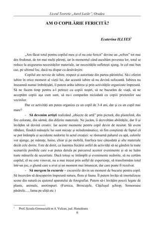 Liceul Teoretic „Aurel Lazăr”, Oradea
AM O COPILĂRIE FERICITĂ?
Ecaterina ILLYES1
„Am făcut totul pentru copilul meu şi el nu este fericit” devine un „refren” tot mai
des fredonat, de tot mai mulţi părinţi, iar în momentul când ascultăm povestea lor, totul se
reduce la asigurarea necesităţilor materiale, iar necesităţile sufleteşti ajung, în cel mai bun
caz, pe ultimul loc, dacă nu dispar cu desăvârşire.
Copilul are nevoie de iubire, respect şi autoritate din partea părintelui. Să-i oferim
iubire în orice moment al vieţii lui, dar această iubire să nu devină sufocantă. Iubirea nu
înseamnă numai îmbrăţişări, îi putem arăta iubirea şi prin activităţile organizate împreună.
Să ne facem timp pentru a-l petrece cu copiii noştri, să ne bucurăm de viaţă, să ne
acceptăm copiii aşa cum sunt, să nu-i comparăm niciodată cu copiii prietenilor sau
vecinilor.
Dar ce activităţi am putea organiza cu un copil de 3-4 ani, dar şi cu un copil mai
mare?
- Să devenim artişti realizând „obiecte de artă” prin pictură, din plastelină, din
fire colorate, din sârmă, din diferite materiale. Ne jucăm, îi dezvoltăm abilităţile, dar îl şi
învăţăm să devină creativ. Iar aceste momente pentru copil devin de neuitat. Să avem
răbdare, fiindcă mânuţele lui sunt micuţe şi neîndemânatice, să fim conştienţi de faptul că
se pot întâmpla şi accidente nedorite în actul creaţiei: se răstoarnă paharul cu apă, culorile
vor ajunge, pe mânuţe, haine, chiar şi pe mobilă, foarfeca taie câteodată şi alte materiale
decât cele dorite. Este de dorit, ca înaintea fiecărei astfel de activităţi să ne gândim la toate
scenariile posibile care s-ar putea derula pe parcursul acestor evenimente şi să ne luăm
toate măsurile de securitate. Dacă totuşi se întâmplă şi evenimente nedorite, să nu certăm
copilul, el nu este vinovat, nu a mai trecut prin astfel de experienţe, să transformăm totul
într-un joc, o glumă care a avut şi un moment mai întunecat, dar care poate fi rezolvat.
- Să mergem în excursie – excursiile devin un moment de bucurie pentru copil.
Să încercăm să descoperim împreună natura, flora şi fauna. Îl putem învăţa să imortalizeze
scene din natură cu ajutorul aparatului de fotografiat. Putem să-i învăţăm poezii legate de
plante, animale, anotimpuri. (Furnica, Broscuţele, Căţeluşul şchiop, Somoroase
păsărele...., Iarna pe uliţă etc.)
1
Prof. Şcoala Gimnazială nr.4, Vulcan, jud. Hunedoara
6
 