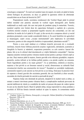 Liceul Teoretic „Aurel Lazăr”, Oradea
cronologice comparate29
. În mod cert numărul mare de naşteri, de multe ori până la limita
vârstei biologice de procreare, ne duce cu gândul la ignorarea zilelor de abstinenţă
sexuală dintr-un an fixate de biserică la 23030
.
Preponderent rurală, societatea românească din Vechiul Regat până la primul
război mondial este puternic ancorată în vechiul regim demografic prin familia
tradiţională cu mulţi copii, din care mai puţin de jumătate ajung la maturitate. Teoretic,
numărul copiilor este limitat doar de capacitatea biologică a cuplului de a procrea.
Conform moralei creştine şi perpetuând regulile nescrise ale comunităţii, cei doi soţi
zămislesc în medie de la 6 până la 10 copii, şi din nevoia de a compensa afectiv şi social
pierderea prematură a unui număr considerabil dintre ei. În cazul familiilor de agricultori
şi meşteşugari, copiii aveau „vocaţie instrumentală” prin implicarea în activităţile
economice, pentru cei din categoriile înstărite ei reprezentând „identitatea socială”31
.
Pentru a avea copii sănătoşi şi a înlătura temerile provocate de o eventuală
sterilitate, tinerele femei îmbinau practicile creştine: rugăciunile, sărindarele, acatistele şi
liturghiile la biserici şi mănăstiri, respectarea posturilor, cu cele curative: leacuri din
plante, băi şi nu în ultimul rând descântecele şi vrăjile bătrânelor comunităţii32
. Sarcina
impunea anumite restricţii pentru viitoarea mamă tocmai pentru a proteja viitorul copil şi
pe sine. Deşi muncea până la naştere, femeia gravidă evita ridicarea greutăţilor, respecta
posturile, ocolea infirmii şi îşi înfrâna poftele pentru a nu pierde copilul, nu consuma
fructe îngemănate pentru a nu naşte gemeni33
. Ca şi pubertatea, căsătoria şi moartea,
naşterea a fost privită ca un fenomen natural şi social, dimensiunea sa culturală fiind
circumscrisă riturilor sau ceremoniilor de trecere34
. Începând cu societăţile tradiţionale,
ceremoniile naşterii şi ale sarcinii au fost privite ca un întreg, fiind puse în practică rituri
de separare a femeii gravide din societatea generală, din cea familială şi chiar sexuală,
secondate de riturile perioadei de sarcină ca perioadă de prag35
.
Naşterea însăşi este dominată de pericole, deopotrivă în mediul rural şi urban, ca
urmare a muncii istovitoare pentru viitoarea lăuză, a complicaţiilor medicale provocate de
sarcină indiferent de vârstă şi a condiţiilor de multe ori precare din punct de vedere igienic
în care au loc durerile facerii. Dacă în spitalul urban, moaşa reprezintă în a doua jumătate a
secolului al XIX-lea femeia instruită medical să ajute la naştere, în comunitatea rurală
29
Vladimir Trebici, Ion Ghinoiu, Demografie şi etnografie, Editura Ştiinţifică şi Enciclopedică,
Bucureşti, 1986, p. 62.
30
Ibidem, p. 161.
31
Elisabeta Stănciulescu, op. cit., p. 51.
32
Simion Florea Marian, Naşterea la români, Editura Saeculum, Bucureşti, 2008, pp. 14-15.
33
Academia Română, Institutul de Etnografie şi Folclor „Constantin Brăiloiu”, Sărbători şi
obiceiuri, vol. I, Oltenia, Editura Enciclopedică, Bucureşti, 2001, p. 22.
34
Arnold van Gennep, Riturile de trecere, Editura Polirom, Iaşi, 1996, p. 5.
35
Ibidem, p. 47.
60
 