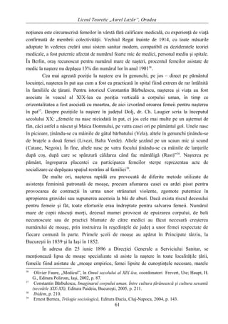 Liceul Teoretic „Aurel Lazăr”, Oradea
noţiunea este circumscrisă femeilor în vârstă fără calificare medicală, cu experienţă de viaţă
confirmată de membrii colectivităţii. Vechiul Regat înainte de 1914, cu toate măsurile
adoptate în vederea creării unui sistem sanitar modern, compatibil cu dezideratele teoriei
medicale, a fost puternic afectat de numărul foarte mic de medici, personal mediu şi spitale.
În Berlin, oraş recunoscut pentru numărul mare de naşteri, procentul femeilor asistate de
medic la naştere nu depăşea 13% din numărul lor în anul 190136
.
Cea mai agreată poziţie la naştere era în genunchi, pe jos – direct pe pământul
locuinţei, naşterea în pat aşa cum a fost ea practicată în spital fiind extrem de rar întâlnită
în familiile de ţărani. Pentru istoricul Constantin Bărbulescu, naşterea şi viaţa au fost
asociate în veacul al XIX-lea cu poziţia verticală a corpului uman, în timp ce
orizontalitatea a fost asociată cu moartea, de aici izvorând oroarea femeii pentru naşterea
în pat37
. Despre poziţiile la naştere în judeţul Dolj, dr. Ch. Laugier scria la începutul
secolului XX: „femeile nu nasc niciodată în pat, ci jos cele mai multe pe un aşternut de
fân, căci astfel a născut şi Maica Domnului, pe vatra casei ori pe pământul gol. Unele nasc
în picioare, ţinându-se cu mâinile de gâtul bărbatului (Vela), altele în genunchi ţinându-se
de braţele a două femei (Livezi, Balta Verde). Altele şezând pe un scaun mic şi scund
(Catane, Negoiu). În fine, altele nasc pe vatra focului ţinându-se cu mâinile de lanţurile
după coş, după care se spânzură căldarea când fac mămăligă (Rast)”38
. Naşterea pe
pământ, îngroparea placentei cu participarea femeilor sterpe reprezentau acte de
socializare ce depăşeau spaţiul restrâns al familiei39
.
De multe ori, naşterea rapidă era provocată de diferite metode utilizate de
asistenţa feminină patronată de moaşe, precum afumarea casei cu ardei pisat pentru
provocarea de contracţii în urma unor strănuturi violente, zgomote puternice în
apropierea gravidei sau supunerea acesteia la băi de aburi. Dacă exista riscul decesului
pentru femeie şi făt, toate eforturile erau îndreptate pentru salvarea femeii. Numărul
mare de copii născuţi morţi, decesul mamei provocat de epuizarea corpului, de boli
necunoscute sau de practici blamate de către medici au făcut necesară creşterea
numărului de moaşe, prin instruirea în reşedinţele de judeţ a unor femei respectate de
fiecare comună în parte. Primele şcoli de moaşe au apărut în Principate târziu, la
Bucureşti în 1839 şi la Iaşi în 1852.
În adresa din 25 iunie 1896 a Direcţiei Generale a Serviciului Sanitar, se
menţionează lipsa de moaşe specializate să asiste la naştere în toate localităţile ţării,
femeile fiind asistate de „moaşe empirice, femei lipsite de cunoştinţele necesare, marele
36
Olivier Faure, „Medicul”, în Omul secolului al XIX-lea, coordonatori Frevert, Ute; Haupt, H.
G., Editura Polirom, Iaşi, 2002, p. 87.
37
Constantin Bărbulescu, Imaginarul corpului uman. Între cultura ţărănească şi cultura savantă
(secolele XIX-XX), Editura Paideia, Bucureşti, 2005, p. 211.
38
Ibidem, p. 210.
39
Ernest Bernea, Trilogie sociologică, Editura Dacia, Cluj-Napoca, 2004, p. 143.
61
 