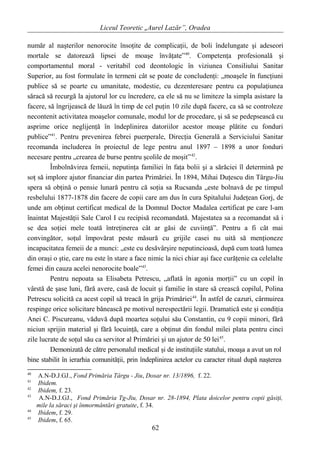 Liceul Teoretic „Aurel Lazăr”, Oradea
număr al naşterilor nenorocite însoţite de complicaţii, de boli îndelungate şi adeseori
mortale se datorează lipsei de moaşe învăţate”40
. Competenţa profesională şi
comportamentul moral - veritabil cod deontologic în viziunea Consiliului Sanitar
Superior, au fost formulate în termeni cât se poate de concludenţi: „moaşele în funcţiuni
publice să se poarte cu umanitate, modestie, cu dezenteresare pentru ca populaţiunea
săracă să recurgă la ajutorul lor cu încredere, ca ele să nu se limiteze la simpla asistare la
facere, să îngrijească de lăuză în timp de cel puţin 10 zile după facere, ca să se controleze
necontenit activitatea moaşelor comunale, modul lor de procedare, şi să se pedepsească cu
asprime orice neglijenţă în îndeplinirea datoriilor acestor moaşe plătite cu fonduri
publice”41
. Pentru prevenirea febrei puerperale, Direcţia Generală a Serviciului Sanitar
recomanda includerea în proiectul de lege pentru anul 1897 – 1898 a unor fonduri
necesare pentru „crearea de burse pentru şcolile de moşit”42
.
Îmbolnăvirea femeii, neputinţa familiei în faţa bolii şi a sărăciei îl determină pe
soţ să implore ajutor financiar din partea Primăriei. În 1894, Mihai Duţescu din Târgu-Jiu
spera să obţină o pensie lunară pentru că soţia sa Rucsanda „este bolnavă de pe timpul
resbelului 1877-1878 din facere de copii care am dus în cura Spitalului Judeţean Gorj, de
unde am obţinut certificat medical de la Domnul Doctor Madalea certificat pe care l-am
înaintat Majestăţii Sale Carol I cu recipisă recomandată. Majestatea sa a recomandat să i
se dea soţiei mele toată întreţinerea cât ar găsi de cuviinţă”. Pentru a fi cât mai
convingător, soţul împovărat peste măsură cu grijile casei nu uită să menţioneze
incapacitatea femeii de a munci: „este cu desăvârşire neputincioasă, după cum toată lumea
din oraşi o ştie, care nu este în stare a face nimic la nici chiar aşi face curăţenie ca celelalte
femei din cauza acelei nenorocite boale”43
.
Pentru nepoata sa Elisabeta Petrescu, „aflată în agonia morţii” cu un copil în
vârstă de şase luni, fără avere, casă de locuit şi familie în stare să crească copilul, Polina
Petrescu solicită ca acest copil să treacă în grija Primăriei44
. În astfel de cazuri, cârmuirea
respinge orice solicitare bănească pe motivul nerespectării legii. Dramatică este şi condiţia
Anei C. Piscureanu, văduvă după moartea soţului său Constantin, cu 9 copii minori, fără
niciun sprijin material şi fără locuinţă, care a obţinut din fondul milei plata pentru cinci
zile lucrate de soţul său ca servitor al Primăriei şi un ajutor de 50 lei45
.
Demonizată de către personalul medical şi de instituţiile statului, moaşa a avut un rol
bine stabilit în ierarhia comunităţii, prin îndeplinirea actelor cu caracter ritual după naşterea
40
A.N-D.J.GJ., Fond Primăria Târgu - Jiu, Dosar nr. 13/1896, f. 22.
41
Ibidem.
42
Ibidem, f. 23.
43
A.N-D.J.GJ., Fond Primăria Tg-Jiu, Dosar nr. 28-1894, Plata doicelor pentru copii găsiţi,
mile la săraci şi înmormântări gratuite, f. 34.
44
Ibidem, f. 29.
45
Ibidem, f. 65.
62
 