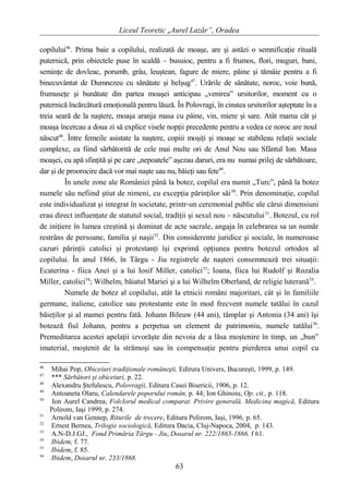 Liceul Teoretic „Aurel Lazăr”, Oradea
copilului46
. Prima baie a copilului, realizată de moaşe, are şi astăzi o semnificaţie rituală
puternică, prin obiectele puse în scaldă – busuioc, pentru a fi frumos, flori, muguri, bani,
seminţe de dovleac, porumb, grâu, leuştean, fagure de miere, pâine şi tămâie pentru a fi
binecuvântat de Dumnezeu cu sănătate şi belşug47
. Urările de sănătate, noroc, voie bună,
frumuseţe şi bunătate din partea moaşei anticipau „venirea” ursitorilor, moment cu o
puternică încărcătură emoţională pentru lăuză. În Polovragi, în cinstea ursitorilor aşteptate în a
treia seară de la naştere, moaşa aranja masa cu pâine, vin, miere şi sare. Atât mama cât şi
moaşa încercau a doua zi să explice visele nopţii precedente pentru a vedea ce noroc are noul
născut48
. Între femeile asistate la naştere, copiii moşiţi şi moaşe se stabileau relaţii sociale
complexe, ea fiind sărbătorită de cele mai multe ori de Anul Nou sau Sfântul Ion. Masa
moaşei, cu apă sfinţită şi pe care „nepoatele” aşezau daruri, era nu numai prilej de sărbătoare,
dar şi de proorocire dacă vor mai naşte sau nu, băieţi sau fete49
.
În unele zone ale României până la botez, copilul era numit „Turc”, până la botez
numele său nefiind ştiut de nimeni, cu excepţia părinţilor săi50
. Prin denominaţie, copilul
este individualizat şi integrat în societate, printr-un ceremonial public ale cărui dimensiuni
erau direct influenţate de statutul social, tradiţii şi sexul nou – născutului51
. Botezul, cu rol
de iniţiere în lumea creştină şi dominat de acte sacrale, angaja în celebrarea sa un număr
restrâns de persoane, familia şi naşii52
. Din considerente juridice şi sociale, în numeroase
cazuri părinţii catolici şi protestanţi îşi exprimă opţiunea pentru botezul ortodox al
copilului. În anul 1866, în Târgu - Jiu registrele de naşteri consemnează trei situaţii:
Ecaterina - fiica Anei şi a lui Iosif Miller, catolici53
; Ioana, fiica lui Rudolf şi Rozalia
Miller, catolici54
; Wilhelm, băiatul Mariei şi a lui Wilhelm Oberland, de religie luterană55
.
Numele de botez al copilului, atât la etnicii români majoritari, cât şi în familiile
germane, italiene, catolice sau protestante este în mod frecvent numele tatălui în cazul
băieţilor şi al mamei pentru fată. Johann Bileuw (44 ani), tâmplar şi Antonia (34 ani) îşi
botează fiul Johann, pentru a perpetua un element de patrimoniu, numele tatălui56
.
Premeditarea acestei apelaţii izvorăşte din nevoia de a lăsa moştenire în timp, un „bun”
imaterial, moştenit de la strămoşi sau în compensaţie pentru pierderea unui copil cu
46
Mihai Pop, Obiceiuri tradiţionale româneşti, Edirura Univers, Bucureşti, 1999, p. 149.
47
*** Sărbători şi obiceiuri, p. 22.
48
Alexandru Ştefulescu, Polovragii, Editura Casei Bisericii, 1906, p. 12.
49
Antoaneta Olaru, Calendarele poporului român, p. 44; Ion Ghinoiu, Op. cit., p. 118.
50
Ion Aurel Candrea, Folclorul medical comparat. Privire generală. Medicina magică, Editura
Polirom, Iaşi 1999, p. 274.
51
Arnold van Gennep, Riturile de trecere, Editura Polirom, Iaşi, 1996, p. 65.
52
Ernest Bernea, Trilogie sociologică, Editura Dacia, Cluj-Napoca, 2004, p. 143.
53
A.N-D.J.GJ., Fond Primăria Târgu - Jiu, Dosarul nr. 222/1865-1866, f 61.
54
Ibidem, f. 77.
55
Ibidem, f. 85.
56
Ibidem, Dosarul nr. 233/1868.
63
 