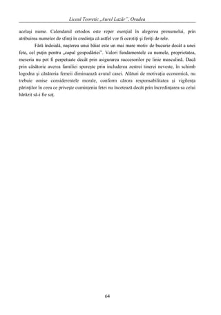 Liceul Teoretic „Aurel Lazăr”, Oradea
acelaşi nume. Calendarul ortodox este reper esenţial în alegerea prenumelui, prin
atribuirea numelor de sfinţi în credinţa că astfel vor fi ocrotiţi şi feriţi de rele.
Fără îndoială, naşterea unui băiat este un mai mare motiv de bucurie decât a unei
fete, cel puţin pentru „capul gospodăriei”. Valori fundamentele ca numele, proprietatea,
meseria nu pot fi perpetuate decât prin asigurarea succesorilor pe linie masculină. Dacă
prin căsătorie averea familiei sporeşte prin includerea zestrei tinerei neveste, în schimb
logodna şi căsătoria femeii diminuează avutul casei. Alături de motivaţia economică, nu
trebuie omise considerentele morale, conform cărora responsabilitatea şi vigilenţa
părinţilor în ceea ce priveşte cuminţenia fetei nu încetează decât prin încredinţarea sa celui
hărăzit să-i fie soţ.
64
 