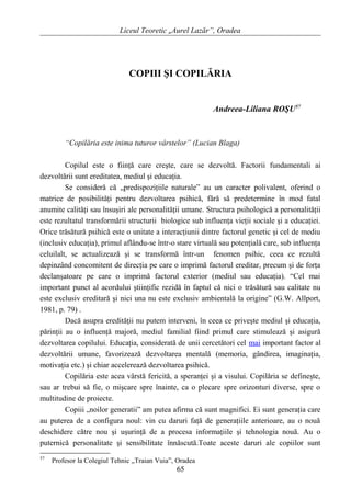 Liceul Teoretic „Aurel Lazăr”, Oradea
COPIII ŞI COPILĂRIA
Andreea-Liliana ROŞU57
“Copilăria este inima tuturor vârstelor” (Lucian Blaga)
Copilul este o fiinţă care creşte, care se dezvoltă. Factorii fundamentali ai
dezvoltării sunt ereditatea, mediul şi educaţia.
Se consideră că „predispoziţiile naturale” au un caracter polivalent, oferind o
matrice de posibilităţi pentru dezvoltarea psihică, fără să predetermine în mod fatal
anumite calităţi sau însuşiri ale personalităţii umane. Structura psihologică a personalităţii
este rezultatul transformării structurii biologice sub influenţa vieţii sociale şi a educaţiei.
Orice trăsătură psihică este o unitate a interacţiunii dintre factorul genetic şi cel de mediu
(inclusiv educaţia), primul aflându-se într-o stare virtuală sau potenţială care, sub influenţa
celuilalt, se actualizează şi se transformă într-un fenomen psihic, ceea ce rezultă
depinzând concomitent de direcţia pe care o imprimă factorul ereditar, precum şi de forţa
declanşatoare pe care o imprimă factorul exterior (mediul sau educaţia). “Cel mai
important punct al acordului ştiinţific rezidă în faptul că nici o trăsătură sau calitate nu
este exclusiv ereditară şi nici una nu este exclusiv ambientală la origine” (G.W. Allport,
1981, p. 79) .
Dacă asupra eredităţii nu putem interveni, în ceea ce priveşte mediul şi educaţia,
părinţii au o influenţă majoră, mediul familial fiind primul care stimulează şi asigură
dezvoltarea copilului. Educaţia, considerată de unii cercetători cel mai important factor al
dezvoltării umane, favorizează dezvoltarea mentală (memoria, gândirea, imaginaţia,
motivaţia etc.) şi chiar accelerează dezvoltarea psihică.
Copilăria este acea vârstă fericită, a speranţei şi a visului. Copilăria se defineşte,
sau ar trebui să fie, o mişcare spre înainte, ca o plecare spre orizonturi diverse, spre o
multitudine de proiecte.
Copiii „noilor generatii” am putea afirma că sunt magnifici. Ei sunt generaţia care
au puterea de a configura noul: vin cu daruri faţă de generaţiile anterioare, au o nouă
deschidere către nou şi uşurinţă de a procesa informaţiile şi tehnologia nouă. Au o
puternică personalitate şi sensibilitate înnăscută.Toate aceste daruri ale copiilor sunt
57
Profesor la Colegiul Tehnic „Traian Vuia”, Oradea
65
 