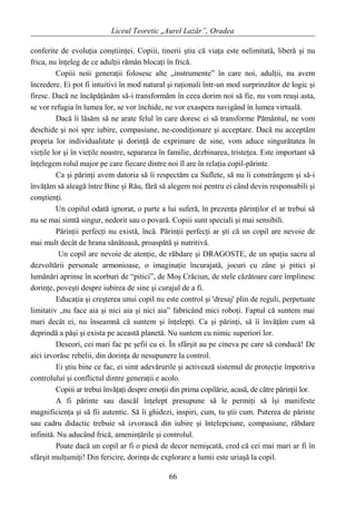 Liceul Teoretic „Aurel Lazăr”, Oradea
conferite de evoluţia conştiinţei. Copiii, tinerii ştiu că viaţa este nelimitată, liberă şi nu
frica, nu înţeleg de ce adulţii rămân blocaţi în frică.
Copiii noii generaţii folosesc alte „instrumente” în care noi, adulţii, nu avem
încredere. Ei pot fi intuitivi în mod natural şi raţionali într-un mod surprinzător de logic şi
firesc. Dacă ne încăpăţânăm să-i transformăm în ceea dorim noi să fie, nu vom reuşi asta,
se vor refugia în lumea lor, se vor închide, ne vor exaspera navigând în lumea virtuală.
Dacă îi lăsăm să ne arate felul în care doresc ei să transforme Pământul, ne vom
deschide şi noi spre iubire, compasiune, ne-condiţionare şi acceptare. Dacă nu acceptăm
propria lor individualitate şi dorinţă de exprimare de sine, vom aduce singurătatea în
vieţile lor şi în vieţile noastre, separarea în familie, dezbinarea, tristeţea. Este important să
înţelegem rolul major pe care fiecare dintre noi îl are în relaţia copil-părinte.
Ca şi părinţi avem datoria să îi respectăm ca Suflete, să nu îi constrângem şi să-i
învăţăm să aleagă între Bine şi Rău, fără să alegem noi pentru ei când devin responsabili şi
conştienţi.
Un copilul odată ignorat, o parte a lui suferă, în prezenţa părinţilor el ar trebui să
nu se mai simtă singur, nedorit sau o povară. Copiii sunt speciali şi mai sensibili.
Părinţii perfecţi nu există, încă. Părinţii perfecţi ar şti că un copil are nevoie de
mai mult decât de hrana sănătoasă, proaspătă şi nutritivă.
Un copil are nevoie de atenţie, de răbdare şi DRAGOSTE, de un spaţiu sacru al
dezvoltării personale armonioase, o imaginaţie încurajată, jocuri cu zâne şi pitici şi
lumânări aprinse în scorburi de “pitici”, de Moş Crăciun, de stele căzătoare care împlinesc
dorinţe, poveşti despre iubirea de sine şi curajul de a fi.
Educaţia şi creşterea unui copil nu este control şi 'dresaj' plin de reguli, perpetuate
limitativ „nu face aia şi nici aia şi nici aia” fabricând mici roboţi. Faptul că suntem mai
mari decât ei, nu înseamnă că suntem şi înţelepţi. Ca şi părinţi, să îi învăţăm cum să
deprindă a păşi şi exista pe această planetă. Nu suntem cu nimic superiori lor.
Deseori, cei mari fac pe şefii cu ei. În sfârşit au pe cineva pe care să conducă! De
aici izvorăsc rebelii, din dorinţa de nesupunere la control.
Ei ştiu bine ce fac, ei simt adevărurile şi activează sistemul de protecţie împotriva
controlului şi conflictul dintre generaţii e acolo.
Copiii ar trebui învăţaţi despre emoţii din prima copilărie, acasă, de către părinţii lor.
A fi părinte sau dascăl înţelept presupune să le permiţi să îşi manifeste
magnificienţa şi să fii autentic. Să îi ghidezi, inspiri, cum, tu ştii cum. Puterea de părinte
sau cadru didactic trebuie să izvorască din iubire şi întelepciune, compasiune, răbdare
infinită. Nu aducând frică, ameninţările şi controlul.
Poate dacă un copil ar fi o piesă de decor nemişcată, cred că cei mai mari ar fi în
sfârşit mulţumiţi! Din fericire, dorinţa de explorare a lumii este uriaşă la copil.
66
 
