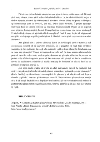 Liceul Teoretic „Aurel Lazăr”, Oradea
Părinte sau cadru didactic deseori nu mai ştim să iubim; uităm cum e să dăruieşti
şi să simţi iubirea, cum e să fii vulnerabil arătând iubirea. Un joc al uitării iubirii, un joc al
rănilor nespuse, al lipsei de comunicare şi ascultare. Fiecare dintre noi poate să aleagă să
îşi reamintească cum să iubească, din nou. Există acest potenţial. Îl putem descoperi
împreună dacă ne simţim copleşiţi de realitatea tridimensională. Putem să ne inspirăm
cum să iubim din nou copilul din noi. Un copil este un tezaur. Joaca este esenţa unui copil.
E totul atât de simplu şi totodată atât de complicat! Dacă îi vom învăţa să stăpânească
emoţiile, vor înţelege regulile jocului şi vor fi liberi să creeze şi să experimenteze o viaţă
frumoasă.
Atât părinţii cât şi cadrele didactice dorim ca elevii/copiii care se formează sub
coordonarea noastră să se dezvolte armonios, să îi pregătim să facă faţă cerinţelor
societăţii, să fim mulţumiţi de ei, să aibă succes în viaţă pe toate planurile. Întrebarea care
se pune este şi reuşim? Ţinem noi seama de nevoile lor? Cu toate acestea răspunsul din
punctul meu de vedere este unul negativ, deoarece ca şi cadre didactice în prezent nu
putem să le oferim Programe pentru ei. De asemenea nici părinţii nu iau în considerare
nevoia de socializare a tinerilor şi adulţii implicaţi în formarea lor uită să lase loc de
petrecere a timpului liber cu ei.
„Un copil poate oricând să înveţe un adult trei lucruri: cum să fie mulţumit fără
motiv, cum să nu stea locului niciodată, şi cum să ceară cu insistenţă ceea ce îşi doreşte.”
(Paulo Coelho). Ar fi o minune ca un copil să îşi păstreze şi să aducă cu el mai departe
darurile copilăriei. Inocenţa şi frumuseţea naturală. Spontaneitatea şi tenacitatea, curajul
de a fi el însuşi. Probabil cu o împlicare mai serioasă şi cu o colaborare mai strânsă în
parteneriatul şcoală-familie-agenţi economici, tinerele generaţii şi-ar găsi mai uşor drumul
în viaţă.
BIBLIOGRAFIE
Allport , W .Gordon: „Structura şi dezvoltarea personalităţii”, EDP, Bucureşti, 1981;
Ioan Nicola: „Tratat de pedagogie şcolară”, Editura Aramis, 2000.
http://www.intelepciune.ro/
67
 