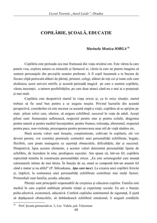 Liceul Teoretic „Aurel Lazăr”, Oradea
COPILĂRIE, ŞCOALĂ, EDUCAŢIE
Marinela Monica IORGA 58
Copilăria este perioada cea mai frumoasă din viaţa oricărui om. Este vârsta la care
putem visa, explora natura cu minunile şi farmecul ei, vârsta la care ne putem imagina că
suntem personajele din poveştile noastre preferate. A fi copil înseamnă a te bucura de
fiecare clipă petrecută alături de părinţi, prieteni, colegi, alături de toţi cei şi toate cele care
alcătuiesc acest univers mirific şi această perioadă magică pe care o numim copilărie,
vârsta inocenţei, a tuturor posibilităţilor, pe care doar atunci când nu o mai ai o preţuieşti
şi mai mult.
Copilăria este deopotrivă startul în viaţa oricui şi, ca în orice situaţie, startul
trebuie să fie unul bun pentru a se asigura reuşita. Privind lucrurile din această
perspectivă, considerăm că este necesar ca această etapă a vieţii, copilăria să se sprijine pe
nişte piloni solizi care, ulterior, să asigure echilibrul, succesul în viaţa de adult. Aceşti
piloni sunt: frumuseţea sufletească, respectul pentru sine şi pentru ceilalţi, dragostea
pentru natură şi pentru mediul înconjurător, pentru frumos, toleranţa, altruismul, respectul
pentru pace, non-violenţa, preocuparea pentru promovarea unui stil de viaţă sănătos etc.
Dacă aceste valori sunt însuşite, conştientizate, cultivate în copilarie, ele vor
deveni perene, vor constitui premisele conturării unei personalităţi echilibrate, bogate,
flexibile, care poate manageria cu uşurinţă obstacolele, dificultăţile, dar şi succesul.
Dimpotrivă, lipsa acestor elemente, a acestor valori determină personalităţi lipsite de
echilibru, de încredere în sine, predispuse eşecului. Am spune că, într-un fel, copilăria
reprezintă temelia în construcţia personalităţii oricui. „Ea este seismograful care anunţă
cutremurele intime de mai târziu. În funcţie de ea, omul se comportă într-un anumit fel
când e matur şi nu altfel” (P. Sălcudeanu, Apa care tace). La crearea unei copilării fericite
şi, implicit, la conturarea unei personalităţi echilibrate contribuie mai mulţi factori.
Primordiali sunt familia, şcoala, educaţia.
Părinţii sunt principalii responsabili de creşterea şi educarea copiilor. Familia este
mediul în care copilul stabileşte primele relaţii şi experienţe sociale. Ea are o funcţie
psiho-afectivă, economică, educativă. Conferă copilului sentimentul de siguranţă, îl ajută
să depăşească obstacolele, să dobândească echilibrul emoţional, îi asigură condiţiile
58
Prof. Şcoala gimnazialǎ nr. 2, Loc. Videle, jud. Teleorman
68
 
