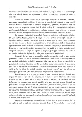 Liceul Teoretic „Aurel Lazăr”, Oradea
materiale necesare creşterii şi dezvoltării sale. În familie, copilul învaţă să se aprecieze pe
sine şi pe ceilalţi, deprinde un anumit mod de viaţă, vine în contact cu valorile şi normele
societăţii.
Alături de familie, şcoala are o contribuţie esenţială în educarea, formarea,
conturarea personalităţii copilului. Ea dezvoltă şi completează educaţia cu care copilul
vine din familie, îl orientează, îi formează competenţe, aptitudini, atitudini de care are
nevoie pentru a se pregăti pentru viaţă, îi oferă modele, îl orientează către o viitoare
profesie, carieră. Şcoala, ca instituţie, are rolul de a instrui, a educa, a forma, a le lumina
celor care pătrund pe porţile ei, calea către viitor, către cunoaştere, către viaţa de adult.
Ca urmare a participării la cursul de formare organizat de Universitatea „Babeş-
Bolyai” din Cluj Napoca, „Trecutul de lângă noi. Istoria orală a comunităţilor locale“, am
constituit la nivelul şcolii la care predau un cerc de istorie orală în cadrul căruia, împreună
cu elevii am exersat un demers bazat pe utilizarea şi valorificarea metodelor de cercetare
specifice istoriei orale: interviul, chestionarul, observarea imaginilor, a documentelor etc.
Împreună cu elevii participanţi am reconstituit istoricul şcolii, iar în cadrul acestei poveşti,
am putut descoperi, pe lângă alte aspecte şi imaginea, percepţia dascălului şi a şcolii în
mentalul actualilor şi al foştilor elevi, rolul jucat în conturarea personalităţii lor.
Generaţii de ieri, dar şi generaţiile actuale au apreciat rolul pe care şcoala
gimnazială l-a avut şi îl are în educarea şi formarea lor. Dascălii care şi-au îndeplinit rolul
cu maximă seriozitate, veritabili educatori, prin ceea ce au făcut, au contribuit la
pregatirea temeinică, ştiinţifică, morală, spirituală a numeroase generaţii de elevi care,
prin ceea ce au devenit, au demonstrat că startul în educaţia lor a fost unul temeinic şi
solid. „Aici s-a făcut, într-adevăr şcoală, s-au format oameni”, care au afirmat cu
convingere peste timp: „Da , sunt mândru că am fost elev al acestei şcoli !”
Prin ceea ce au făcut, prin ceea ce au dăruit, prin ceea ce au construit, dascălii s-au
impus definitiv şi irevocabil în conştiinţa şi în memoria discipolilor lor. Interviurile
realizate cu foşti şi actuali elevi ai şcolii au arătat că învăţătorii şi profesorii lor i-au
influenţat, i-au marcat, le-au devenit modele, şi-au pus amprenta asupra formării lor
profesionale şi asupra personalităţii lor. „Întotdeauna, îmi amintesc cu plăcere de toţi cei
care ne-au format, dar, ca în viaţa oricărui copil, un rol aparte l-au jucat doamna
învăţătoare şi doamna dirigintă, pe care le-am respectat în permanenţă. Le vedeam ca pe
nişte femei desprinse dintr-o altă lume, alături de care niciodată nu ne-am simţit
stânjeniţi şi, chiar pot spune că, în preajma dumnealor, mă simţeam ca în familie”, afirmă
d-na P.G., fostă elevă a şcolii.
Copilăria se construieşte şi se desfăşoară în mare parte în universul şcolii. Aici s-
au regăsit şi încă se regăsesc numeroase generaţii de elevi: “Sunt mândru şi bucuros că
69
 