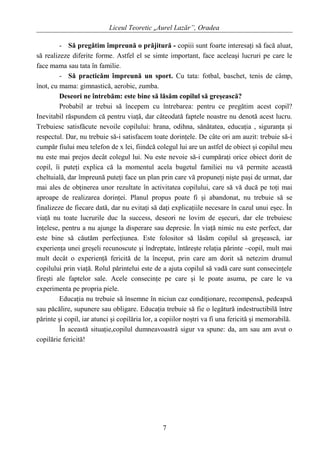 Liceul Teoretic „Aurel Lazăr”, Oradea
- Să pregătim împreună o prăjitură - copiii sunt foarte interesaţi să facă aluat,
să realizeze diferite forme. Astfel el se simte important, face aceleaşi lucruri pe care le
face mama sau tata în familie.
- Să practicăm împreună un sport. Cu tata: fotbal, baschet, tenis de câmp,
înot, cu mama: gimnastică, aerobic, zumba.
Deseori ne întrebăm: este bine să lăsăm copilul să greşească?
Probabil ar trebui să începem cu întrebarea: pentru ce pregătim acest copil?
Inevitabil răspundem că pentru viaţă, dar câteodată faptele noastre nu denotă acest lucru.
Trebuiesc satisfăcute nevoile copilului: hrana, odihna, sănătatea, educaţia , siguranţa şi
respectul. Dar, nu trebuie să-i satisfacem toate dorinţele. De câte ori am auzit: trebuie să-i
cumpăr fiului meu telefon de x lei, fiindcă colegul lui are un astfel de obiect şi copilul meu
nu este mai prejos decât colegul lui. Nu este nevoie să-i cumpăraţi orice obiect dorit de
copil, îi puteţi explica că la momentul acela bugetul familiei nu vă permite această
cheltuială, dar împreună puteţi face un plan prin care vă propuneţi nişte paşi de urmat, dar
mai ales de obţinerea unor rezultate în activitatea copilului, care să vă ducă pe toţi mai
aproape de realizarea dorinţei. Planul propus poate fi şi abandonat, nu trebuie să se
finalizeze de fiecare dată, dar nu evitaţi să daţi explicaţiile necesare în cazul unui eşec. În
viaţă nu toate lucrurile duc la success, deseori ne lovim de eşecuri, dar ele trebuiesc
înţelese, pentru a nu ajunge la disperare sau depresie. În viaţă nimic nu este perfect, dar
este bine să căutăm perfecţiunea. Este folositor să lăsăm copilul să greşească, iar
experienţa unei greşeli recunoscute şi îndreptate, întăreşte relaţia părinte –copil, mult mai
mult decât o experienţă fericită de la început, prin care am dorit să netezim drumul
copilului prin viaţă. Rolul părintelui este de a ajuta copilul să vadă care sunt consecinţele
fireşti ale faptelor sale. Acele consecinţe pe care şi le poate asuma, pe care le va
experimenta pe propria piele.
Educaţia nu trebuie să însemne în niciun caz condiţionare, recompensă, pedeapsă
sau păcălire, supunere sau obligare. Educaţia trebuie să fie o legătură indestructibilă între
părinte şi copil, iar atunci şi copilăria lor, a copiilor noştri va fi una fericită şi memorabilă.
În această situaţie,copilul dumneavoastră sigur va spune: da, am sau am avut o
copilărie fericită!
7
 