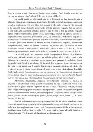 Liceul Teoretic „Aurel Lazăr”, Oradea
învăţ la această şcoală. Este un loc frumos, avem profesori buni, învăţăm multe lucruri
care ne vor ajuta în viitor”, afirmă E. E., elev în clasa a VII-a A.
La şcoală, copiii se informează, dar se şi formează, se face instrucţie, dar şi
educaţie, pătrund, prin intermediul disciplinelor de studiu în tainele cunoaşterii, descoperă
secretele ştiinţelor, iar prin activităţile non-formale şi informale, extraşcolare îşi formează
şi îşi dezvoltă comportamente, competenţe, abilităţi precum: respectul faţă de valorile
locale, naţionale, europene, atitudini pozitive faţă de sine şi faţă de ceilalţi, respectul
pentru mediul înconjurător, pentru pace, democraţie, spiritul de echipă, dorinţa de
implicare pentru rezolvarea problemelor şcolii, ale comunităţii. Participarea copiilor de
diferite vârste la numeroasele proiecte, activităţi extraşcolare, extracurriculare desfăşurate
la nivelul şcolii este benefică în măsura în care le stimulează iniţiativa, creativitatea,
competititivitatea, spirtul de echipă. “Particip, de fiecare dată, cu plăcere la toate
activităţile şcolare şi extraşcolare”, afirmă O.I., elevă în clasa a VIII-a A. „Ele ne
formează şi ne creionează modul, stilul de lucru”, afirmă C.B., elevă în clasa a VIII-a B.
La nivelul şcolii se construiesc relaţii interpersonale bazate pe colaborare,
solidaritate, prietenie, respect reciproc, pe diferite paliere: elevi – elevi, elevi –cadre
didactice. Se construiesc prietenii care supravieţuiesc peste perioada de şcolaritate. În anii
de şcoală, copiii învaţă să socializeze, îşi formează diferite grupuri în care deprind norme
de viaţă, reguli, valori care îl ajută în diferite etape, momente ulterioare ale vieţii. „Cu
profesorii aveam o relaţie extraordinară, de respect, în primul rând, afirma, d-na G.P.,
fostă elevă a şcolii. Domnii profesori erau persoanele la care în permanenţă alergam să
cerem sfaturi, să cerem ajutorul, deoarece eram conştienţi că, în interiorul şcolii, dascălii
sunt cei care ştiu să facă educaţia cel mai bine, iar acasă, părinţii o consolidau”.
Afecţiunea, ataşamentul, dragostea necondiţionată, îmbinate, la nevoie, cu
exigenţa şi obiectivitatea au fost şi sunt coordonatele pe care se defăşoară relaţia cadru
didactic elev la şcoala noastră. Împreună, dascălii şi elevii se bucură de realizări, succese,
caută soluţii pentru depăşirea eşecurilor, a neîmplinirilor. Domnul sau doamna sunt pentru
elevi nu doar îndrumători, mentori, ci adevăraţi părinţi. „Profesorii sunt ca părinţii acestei
familii, şcoala, care ne îndrumă şi ne ajută la fiecare pas pe care îl facem.” (C. C., elevă
în clasa a VIII-a A).
Dascălii se bucură de aprecierea şi respectul elevilor lor, devin modele de urmat.
Numeroşi actuali şi foşti elevi ai şcolii apreciază modul în care unii dascăli i-au marcat, i-a
influenţat, le-a pregătit drumul pentru viaţă. Dragostea pentru dascălii lor a fost exprimată
în diferite forme de elevi. Spre exemplu, O.C., acum elevă în clasa a VIII-a B, îi dedica, la
sfârşitul clasei a IV-a doamnei sale învăţătoare următoarea poezie:
70
 