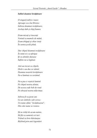 Liceul Teoretic „Aurel Lazăr”, Oradea
Iubitei doamne învăţătoare
O singură iubire-i mare
Aproape ca a lui Hristos:
Iubirea doamnei-nvăţătoare,
Acelaşi duh şi chip frumos.
Eram micuţi şi inocenţi
Venind cu mamele de mână,
Eram drăguţi şi chiar isteţi
În curtea şcolii plină.
Dar chipul doamnei-nvăţătoare
În inimi ni s-a-nfiripat
Şi cu alintări duioase
Suflete ne-a legănat.
Anii au trecut ca clipele,
Orele s-au dus ca vântul,
Doamna noastră învăţătoare
Ne-a luminat cu cuvântul.
Ne-a pus o veşnică lumină
Pe chipul nostru alintat,
De aceea cade bob de rouă
Pe obrazul nostru-nlăcrimat.
Iubirea fi-va peste ani
Ca un simbolic salt ceresc:
Un nume sfânt:”învăţătoarea”,
Din câte nume se rostesc.
Să ne trăiţi de-acum-nainte,
Să fiţi ca oamenii cei tari
Trăind cu brio bătrâneţea
Răzbind prin anii legendari
71
 