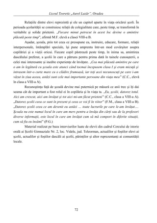 Liceul Teoretic „Aurel Lazăr”, Oradea
Relaţiile dintre elevi reprezintă şi ele un capitol aparte în viaţa oricărei şcoli. În
perioada şcolarităţii se construiesc relaţii de colegialitate care, peste timp, se transformă în
veritabile şi solide prietenii. „Fiecare minut petrecut în acest loc devine o amintire
plăcută peste timp”, afirmă M.F. elevă a clasei VIII-a B.
Aşadar, şcoala, prin tot ceea ce presupune ea, instruire, educare, formare, relaţii
interpersonale, întâmplări speciale, îşi pune amprenta într-un mod covârşitor asupra
copilăriei şi a vieţii oricui. Fiecare copil păstrează peste timp, în inima sa, amintirea
dascălului preferat, a şcolii în care a pătruns pentru prima dată în tainele cunoaşterii, a
celei mai interesante şi inedite experienţe de învăţare. „Cea mai plăcută amintire pe care
o am în legătură cu şcoala este atunci când tocmai începusem clasa I şi eram micuţă şi
intrasem într-o curte mare cu o clădire frumoasă, iar toţi acei necunoscuţi pe care i-am
văzut în ziua aceea, astăzi sunt cele mai importante persoane din viaţa mea” (C.C., elevă
în clasa a VIII-a A).
Recunoştinţa faţă de şcoală devine mai puternică pe măsură ce anii trec şi îţi dai
seama cât de important a fost rolul ei în copilăria şi în viaţa ta. „Eu, şcolii, datorez totul.
Aici am crescut, aici am învăţat şi tot aici mi-am făcut prieteni” (C.C., clasa a VIII-a A).
„Datorez şcolii ceea ce sunt în prezent şi ceea ce voi fi în viitor” (F.M., clasa a VIII-a B).
„Datorez şcolii ceea ce am devenit eu astăzi … toate lucrurile pe care le-am învăţat….
Şcoala nu este numai locul în care am mers pentru a învăţa din cărţi sau de la profesori
diverse informaţii, este locul în care am învăţat cum să mă comport în diferite situaţii,
cum să fiu eu însămi” (P.G.)
Material realizat pe baza interviurilor luate de elevii din cadrul Cercului de istorie
orală ai Şcolii Gimnaziale Nr. 2, loc. Videle, jud. Teleorman, actualilor şi foştilor elevi ai
şcolii, actualilor şi foştilor dascăli ai şcolii, părinţilor şi altor reprezentanţi ai comunităţii
locale.
72
 
