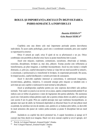 Liceul Teoretic „Aurel Lazăr”, Oradea
ROLUL ŞI IMPORTANŢA JOCULUI ÎN DEZVOLTAREA
PSIHO-SOMATICĂ A INDIVIDULUI
Daniela IEDERAN59
Gelu Daniel SEREA60
Copilăria este una dintre cele mai importante perioade pentru dezvoltarea
individului. În acest cadru psihologic, jocul este o coordonată esenţială, prin care copilul
se raportează la exterior.
Orice îl amuză pe copil, orice îl ajută să nu se plictisească e un joc. Orice
combinaţie este posibilă şi absolut orice lucru se poate transforma într-o joacă.
Jocul este mişcare, explorare, comunicare, socializare, observaţie şi imitaţie,
exerciţiu, disciplinare, învăţare şi, mai ales, plăcere. Esenţa jocului este reflectarea şi
transformarea, pe plan imaginar, a realităţii înconjurătoare. Jocul nu este numai o simplă
distracţie, ci, prin joc, copilul descoperă şi lumea şi viaţa într-un mod accesibil şi atractiv,
o cercetează, o prelucrează şi o transformă în învăţare, în experienţă personală. De aceea,
în timpul jocului, copilul desfăşoară o variată activitate de cunoaştere.
Jocul îi dezvoltă copilului interesul şi curiozitatea, îi antrenează imaginaţia,
inventivitatea, gândirea, iniţiativa, îi consumă energia prin mişcare şi totodată este o
activitate pe care copilul o realizează în mod normal şi din plăcere.
Jocul şi predispoziţia copilului pentru joc este expresia dezvoltării sale psihice
normale. Toţi copiii se joacă şi au nevoie să se joace, apatia comportamentală putând fi un
indiciu care ar trebui să genereze o stare de îngrijorare din partea adultului. De asemenea
jocul este vital pentru relaţia părinte-copil, dar şi pentru relaţia dintre un adult şi copilul pe
care acesta îl are în grijă. Prin joc copilul percepe mai uşor realitatea înconjurătoare, se
apropie mai uşor de adult, îşi formează deprinderi şi obiceiuri bune în cel mai plăcut mod
cu putinţă, îşi satisface nevoia de atenţie, care, pentru el, se traduce prin iubire, se dezvoltă
în mod armonios din punct de vedere psiho-somatic şi poate fi disciplinat într-un mod
plăcut.
Jucându-te cu copilul tău devii prietenul lui, îi capeţi încrederea şi ajungi să îl
cunoşti mai bine decât ţi-ai imagina. Dacă vrei să-ţi cunoşti copilul şi să ţi-l apropii, să-l
59
Prof.dr. la Colegiul Naţional ,,Emanuil Gojdu”, Oradea
60
Prof. Colegiul Naţional ,,Emanuil Gojdu”, Oradea
73
 