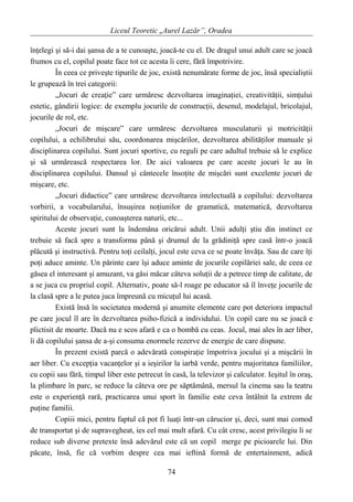 Liceul Teoretic „Aurel Lazăr”, Oradea
înţelegi şi să-i dai şansa de a te cunoaşte, joacă-te cu el. De dragul unui adult care se joacă
frumos cu el, copilul poate face tot ce acesta îi cere, fără împotrivire.
În ceea ce priveşte tipurile de joc, există nenumărate forme de joc, însă specialiştii
le grupează în trei categorii:
„Jocuri de creaţie” care urmăresc dezvoltarea imaginaţiei, creativităţii, simţului
estetic, gândirii logice: de exemplu jocurile de construcţii, desenul, modelajul, bricolajul,
jocurile de rol, etc.
„Jocuri de mişcare” care urmăresc dezvoltarea musculaturii şi motricităţii
copilului, a echilibrului său, coordonarea mişcărilor, dezvoltarea abilităţilor manuale şi
disciplinarea copilului. Sunt jocuri sportive, cu reguli pe care adultul trebuie să le explice
şi să urmărească respectarea lor. De aici valoarea pe care aceste jocuri le au în
disciplinarea copilului. Dansul şi cântecele însoţite de mişcări sunt excelente jocuri de
mişcare, etc.
„Jocuri didactice” care urmăresc dezvoltarea intelectuală a copilului: dezvoltarea
vorbirii, a vocabularului, însuşirea noţiunilor de gramatică, matematică, dezvoltarea
spiritului de observaţie, cunoaşterea naturii, etc...
Aceste jocuri sunt la îndemâna oricărui adult. Unii adulţi ştiu din instinct ce
trebuie să facă spre a transforma până şi drumul de la grădiniţă spre casă într-o joacă
plăcută şi instructivă. Pentru toţi ceilalţi, jocul este ceva ce se poate învăţa. Sau de care îţi
poţi aduce aminte. Un părinte care îşi aduce aminte de jocurile copilăriei sale, de ceea ce
găsea el interesant şi amuzant, va găsi măcar câteva soluţii de a petrece timp de calitate, de
a se juca cu propriul copil. Alternativ, poate să-l roage pe educator să îl înveţe jocurile de
la clasă spre a le putea juca împreună cu micuţul lui acasă.
Există însă în societatea modernă şi anumite elemente care pot deteriora impactul
pe care jocul îl are în dezvoltarea psiho-fizică a individului. Un copil care nu se joacă e
plictisit de moarte. Dacă nu e scos afară e ca o bombă cu ceas. Jocul, mai ales în aer liber,
îi dă copilului şansa de a-şi consuma enormele rezerve de energie de care dispune.
În prezent există parcă o adevărată conspiraţie împotriva jocului şi a mişcării în
aer liber. Cu excepţia vacanţelor şi a ieşirilor la iarbă verde, pentru majoritatea familiilor,
cu copii sau fără, timpul liber este petrecut în casă, la televizor şi calculator. Ieşitul în oraş,
la plimbare în parc, se reduce la câteva ore pe săptămână, mersul la cinema sau la teatru
este o experienţă rară, practicarea unui sport în familie este ceva întâlnit la extrem de
puţine familii.
Copiii mici, pentru faptul că pot fi luaţi într-un cărucior şi, deci, sunt mai comod
de transportat şi de supravegheat, ies cel mai mult afară. Cu cât cresc, acest privilegiu li se
reduce sub diverse pretexte însă adevărul este că un copil merge pe picioarele lui. Din
păcate, însă, fie că vorbim despre cea mai ieftină formă de entertainment, adică
74
 