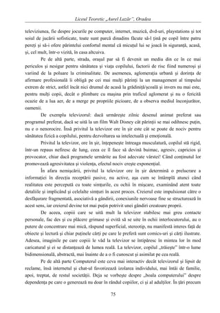 Liceul Teoretic „Aurel Lazăr”, Oradea
televiziunea, fie despre jocurile pe computer, internet, muzică, dvd-uri, playstations şi tot
soiul de jucării sofisticate, toate sunt parcă dinadins făcute să-l ţină pe copil între patru
pereţi şi să-i ofere părintelui confortul mental că micuţul lui se joacă în siguranţă, acasă,
şi, cel mult, într-o vizită, în casa altcuiva.
Pe de altă parte, strada, oraşul par să fi devenit un mediu din ce în ce mai
periculos şi nesigur pentru sănătatea şi viaţa copilului, factorii de risc fiind numeroşi şi
variind de la poluare la criminalitate. De asemenea, aglomeraţia urbană şi dorinţa de
afirmare profesională îi obligă pe cei mai mulţi părinţi la un management al timpului
extrem de strict, astfel încât nici drumul de acasă la grădiniţă/şcoală şi invers nu mai este,
pentru mulţi copii, decât o plimbare cu maşina prin traficul aglomerat şi nu o fericită
ocazie de a lua aer, de a merge pe propriile picioare, de a observa mediul înconjurător,
oamenii.
De exemplu televizorul: dacă urmăreşte zilnic desenul animat preferat sau
programul preferat, dacă se uită la un film Walt Disney cât părinţii se mai odihnesc puţin,
nu e o nenorocire. Însă privitul la televizor ore în şir este cât se poate de nociv pentru
sănătatea fizică a copilului, pentru dezvoltarea sa intelectuală şi emoţională.
Privitul la televizor, ore în şir, înţepeneşte întreaga musculatură, copilul stă rigid,
într-un repaus nefiresc de lung, ceea ce îl face să devină buimac, agresiv, capricios şi
provocator, chiar dacă programele urmărite au fost adecvate vârstei! Când conţinutul lor
promovează agresivitatea şi violenţa, efectul nociv creşte exponenţial.
În afara nemişcării, privitul la televizor ore în şir determină o prelucrare a
informaţiei în direcţia receptării pasive, nu active, aşa cum se întâmplă atunci când
realitatea este percepută cu toate simţurile, cu ochii în mişcare, examinând atent toate
detaliile şi implicând şi celelalte simţuri în acest proces. Creierul este impulsionat către o
desfăşurare fragmentată, asociativă a gândirii, conexiunile nervoase fine se structurează în
acest sens, iar creierul devine tot mai puţin potrivit unei gândiri creatoare proprii.
De aceea, copiii care se uită mult la televizor stabilesc mai greu contacte
personale, fac des şi cu plăcere grimase şi evită să se uite în ochii interlocutorului, au o
putere de concentrare mai mică, răspund superficial, stereotip, nu manifestă interes faţă de
obiecte şi lectură şi chiar puţinele cărţi pe care le preferă sunt comics-uri şi cărţi ilustrate.
Adesea, imaginile pe care copiii le văd la televizor se întipăresc în mintea lor în mod
caricatural şi ei se distanţează de lumea reală. La televizor, copilul „trăieşte” într-o lume
bidimensională, abstractă, mai înainte de a o fi cunoscut şi asimilat pe cea reală.
Pe de altă parte Computerul este ceva mai interactiv decât televizorul şi lipsit de
reclame, însă internetul şi chat-ul favorizează izolarea individului, mai întâi de familie,
apoi, treptat, de restul societăţii. Deja se vorbeşte despre „boala computerului” despre
dependenţa pe care o generează nu doar în rândul copiilor, ci şi al adulţilor. În ţări precum
75
 