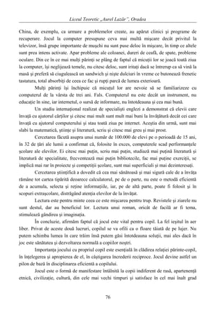 Liceul Teoretic „Aurel Lazăr”, Oradea
China, de exemplu, ca urmare a problemelor create, au apărut clinici şi programe de
recuperare. Jocul la computer presupune ceva mai multă mişcare decât privitul la
televizor, însă grupe importante de muşchi nu sunt puse deloc în mişcare, în timp ce altele
sunt prea intens activate. Apar probleme ale coloanei, dureri de ceafă, de spate, probleme
oculare. Din ce în ce mai mulţi părinţi se plâng de faptul că micuţii lor se joacă toată ziua
la computer, îşi neglijează temele, nu citesc deloc, sunt iritaţi dacă se întrerup ca să vină la
masă şi preferă să ciugulească un sandwich şi nişte dulciuri în vreme ce butonează frenetic
tastatura, total absorbiţi de ceea ce fac şi rupţi parcă de lumea exterioară.
Mulţi părinţi îşi închipuie că micuţul lor are nevoie să se familiarizeze cu
computerul de la vârsta de trei ani. Fals. Computerul nu este decât un instrument, nu
educaţie în sine, iar internetul, o sursă de informare, nu întotdeauna şi cea mai bună.
Un studiu internaţional realizat de specialişti englezi a demonstrat că elevii care
învaţă cu ajutorul cărţilor şi citesc mai mult sunt mult mai buni la învăţătură decât cei care
învaţă cu ajutorul computerului şi stau toată ziua pe internet. Aceştia din urmă, sunt mai
slabi la matematică, ştiinţe şi literatură, scriu şi citesc mai greu şi mai prost.
Cercetarea făcută asupra unui număr de 100.000 de elevi pe o perioadă de 15 ani,
în 32 de ţări ale lumii a confirmat că, folosite în exces, computerele scad performanţele
şcolare ale elevilor. Ei citesc mai puţin, scriu mai puţin, studiază mai puţină literatură şi
literatură de specialitate, frecventează mai puţin bibliotecile, fac mai puţine exerciţii, se
implică mai rar în proiecte şi competiţii şcolare, sunt mai superficiali şi mai dezinteresaţi.
Cercetarea ştiinţifică a dovedit că cea mai sănătoasă şi mai sigură cale de a învăţa
rămâne tot cartea tipărită deoarece calculatorul, pe de o parte, nu este o metodă eficientă
de a acumula, selecta şi reţine informaţiile, iar, pe de altă parte, poate fi folosit şi în
scopuri extraşcolare, distrăgând atenţia elevilor de la învăţat.
Lectura este pentru minte ceea ce este mişcarea pentru trup. Revistele şi ziarele nu
sunt destul, dar au beneficiul lor. Lectura unui roman, oricât de facilă ar fi tema,
stimulează gândirea şi imaginaţia.
În concluzie, afirmăm faptul că jocul este vital pentru copil. La fel ieşitul în aer
liber. Privat de aceste două lucruri, copilul se va ofili ca o floare tăiată de pe lujer. Nu
putem schimba lumea în care trăim însă putem găsi întotdeauna soluţii, mai ales dacă în
joc este sănătatea şi dezvoltarea normală a copiilor noştri.
Importanţa jocului cu propriul copil este esenţială în clădirea relaţiei părinte-copil,
în înţelegerea şi apropierea de el, în câştigarea încrederii reciproce. Jocul devine astfel un
pilon de bază în disciplinarea eficientă a copilului.
Jocul este o formă de manifestare întâlnită la copii indiferent de rasă, apartenenţă
etnică, civilizaţie, cultură, din cele mai vechi timpuri şi satisface în cel mai înalt grad
76
 