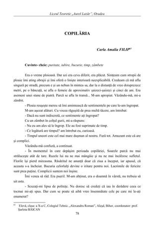 Liceul Teoretic „Aurel Lazăr”, Oradea
COPILĂRIA
Carla Amalia FILIP61
Cuvinte- cheie: puritate, iubire, bucurie, timp, zâmbete
Era o vreme ploioasă. Dar azi era ceva diferit, era plăcut. Simţeam cum stropii de
ploaie îmi ating obrajii şi îmi oferă o linişte interioară neexplicabilă. Credeam că mă aflu
singură pe stradă, precum e şi un nebun în mintea sa, dar la o distanţă de vreo doisprezece
metri, pe o băncuţă, se afla o femeie de aproximativ şaizeci-şaizeci şi cinci de ani. Era
asemeni unei stane de piatră. Parcă se afla în transă... M-am apropiat. Văzându-mă, mi-a
zâmbit.
- Ploaia reuşeşte mereu să îmi amintească de sentimentele pe care le-am îngropat.
M-am aşezat alături. Cu vocea răguşită de prea multă tăcere, am întrebat:
- Dacă nu sunt indiscretă, ce sentimente aţi îngropat?
Cu un zâmbet în colţul gurii, mi-a răspuns:
- Nu eu am ales să le îngrop. Ele au fost suprimate de timp.
- Ce legătură are timpul? am întrebat eu, curioasă.
- Timpul uneori este cel mai mare duşman al nostru. Fură tot. Amuzant este că are
şi complici.
Văzându-mă confuză, a continuat.
- În momentul în care depăşim perioada copilăriei, Soarele parcă nu mai
străluceşte atât de tare. Razele lui nu ne mai mângâie şi nu ne mai încălzesc sufletul.
Florile îşi pierd mireasma. Răsăritul ne anunţă doar că ziua a început, iar apusul, că
aceasta s-a încheiat. Bucuria celorlalţi devine o iritare pentru noi. Lacrimile de fericire
sunt prea puţine. Complicii suntem noi înşine.
Îmi venea să râd. Era pueril. M-am abţinut, era o doamnă în vârstă, nu trebuia să
uit asta.
- Scuzaţi-mi lipsa de politeţe. Nu doresc să credeţi că iau în derâdere ceea ce
tocmai mi-aţi spus. Dar cum se poate să aibă vreo însemnătate cele pe care mi le-aţi
enumerat?
61
Elevă, clasa: a X-a C, Colegiul Tehnic ,,Alexandru Roman”, Aleşd, Bihor, coordonator: prof.
Şarlota BĂICAN
78
 