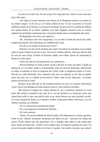 Liceul Teoretic „Aurel Lazăr”, Oradea
Se uita fix în ochii mei. Nu am reuşit să îi susţin privirea. Ochii ei erau mult prea
trişti. Mi-a spus:
- Noi uităm că razele Soarelui sunt trimise de la Dumnezeu pentru a ne aminti că
nu suntem singuri. Că El este şi va fi mereu alături de noi. Că nu va permite ca în jurul
sufletului nostru să se formeze un strat gros de gheaţă. Şi precum El ne încălzeşte sufletul,
noi suntem datori să nu lăsăm copilăria să-şi facă bagajele, deoarece prin ea suntem
capabili să manifestăm sentimente pure, reuşind la rândul nostru să dezgheţăm alte inimi.
- Să dezgheţăm alte inimi, am repetat eu..
- Da. Asemenea unei mici progenituri. Cu un surâs izvorât din micul său suflet,
noaptea din mintea celor întunecaţi este străbătută de o rază.
- Noi de ce nu reuşim să facem acest lucru?
- Deoarece nu mai avem credinţa unui copil. Nu putem să concepem că un simplu
surâs ar aduce lumină în privirea cuiva. Noi avem credinţe diferite, mult prea diferite faţă
de cele ale unui micuţ. Credem că lucrurile simple sunt ieftine, lipsite de importanţă şi
lipsite de vreun ajutor.
- Când, într-adevăr, înseamnă mult, am continuat eu.
- Precum răsăritul. În zilele noastre acesta a devenit un motiv de iritare. Ciudat, nu
înţeleg de ce e un motiv pentru a fi posomorâţi, trişti sau nervoşi dimineaţa, când tocmai
ar trebui să realizăm că încă un fragment din Cartea Vieţii se pregăteşte pentru a fi scris.
Priveşte un copil dimineaţa. Este somnoros, dar asta nu contează, şi nu-l face să spună:
urăsc ziua asta, de ce a trebuit să mă trezesc? Când e atât de clar răspunsul... te trezeşti
pentru că încă eşti în viată!
Începea să-mi pară rău că mă număram printre cei care nu recunosc adevăratele
valori. Parcă cerul plângea de mila noastră în acea zi. Nici urmă de curcubeu.
Mă uitasem în stânga mea, înspre doamna X, aşa o numisem, deoarece nu i-am
putut afla numele niciodată (n-am idee de ce nu am întrebat-o), şi încercam să-mi dau
seama dacă ochii ei care erau atât de trişti şi-au vărsat durerea sau erau lacrimile cerului.
Cu vocea răguşită de tăcere, cu o lumină a ochilor venită parcă dintr-o altă lume, şi cu un
zâmbet resemnat, m-a întrebat:
- Tu l-ai cunoscut pe monstrul din dulap?
- Nu, i-am răspuns eu amuzată de întrebare.
- Eu l-am cunoscut.
- Tăcere. Era trecut probabil de miezul nopţii. Din dulap parcă se auzeau zgomote.
Eram în pat, stăteam nemişcată. Respiraţia mă dădea de gol... monstrul din dulap mă
auzise. M-am ridicat uşor din aşternuturi. Era o distanţă mare până la uşă, parcă prea
mare. Inima îmi bătea tare. ,,Urâtul” era în spatele meu. Îi simţeam respiraţia pe umeri. Nu
mi-am mai putut stăpâni calmul şi am luat-o la goană. Am deschis încetişor uşa camerei
79
 