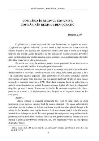 Liceul Teoretic „Aurel Lazăr”, Oradea
COPILĂRIA ÎN REGIMUL COMUNIST,
COPILĂRIA ÎN REGIMUL DEMOCRATIC
Patricia BAR2
Copilăria este o etapă importantă din viaţa fiecărui om, nu degeaba se spune:
,,Copilăria este oglinda sufletului”. Această etapă a vieţii noastre nu a fost scutită de
efectele negative sau pozitive ale regimurilor politice prin care a trecut de-a lungul
timpului ţara noastră. Astfel, cei care şi-au trăit copilăria în regimul comunist povestesc
acum cu stupoare despre efectele acestuia asupra copilăriei lor, o copilărie care este foarte
diferită de cea pe care o trăiesc astăzi copiii.
De aceea, am recurs la alcătuirea acestei scurte prezentări la un interviu cu o
persoană care şi-a trăit copilăria în timpul regimului comunist.
Persoana intervievată mi-a povestit cum în acea etapă a vieţii ei se juca alături de
fraţii şi surorile ei cu vecinii. Jocurile frecvente erau: şotron, baba oarba, ţâţă-mâţă şi de-a
v-aţi ascunselea. Jocurile copilăriei erau completate de problemele cotidiene: îngrijea
împreună cu sora ei de fraţii mai mici care erau gemeni pentru că părinţii lor nu se puteau
ocupa de ei deoarece munceau la CAP. Chiar dacă petreceau destul de puţin timp cu
părinţii, mi-a mărturisit că nu a simţit din partea acestora lipsă de afecţiune şi că în puţinul
timp liber pe care îl aveau, îl petreceau în familie. Îşi aminteşte cu plăcere de clipele
petrecute cu prietenii şi cu fraţii cu care se juca, dar şi că un rol important în viaţa sa l-a
avut şcoala.
Aşadar....
Clasele primare şi cursurile gimnaziale le-a făcut în satul natal, iar după
terminarea orelor mergea, nevoită fiind, la munca câmpului. Dn cauza colectivizării
agriculturii încă de la vârsta de 8-9 ani copiii erau nevoiţi să-şi ajute părinţii la sapă şi la
adunat de fân. Neavând timp să-şi facă temele decât seara era nevoită să le facă la lumina
lumânării sau la lampa cu petrol. În clasele generale făcea şi practică mergând la cules de
plante medicinale: flori de tei, măcieşe, frunze de dud, pentru viermii de mătase care erau
crescuţi în şcoală şi care trebuiau hrăniţi din 2 în 2 ore, fiecare elev venind cu câte o pungă
de astfel de frunze.
2
Elevă, clasa a XII-a D, Liceul Teoretic ,,Aurel Lazăr”, Oradea, coordonator: prof. dr. Livia
GHIURCUŢA
8
 