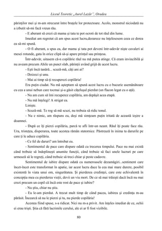 Liceul Teoretic „Aurel Lazăr”, Oradea
părinţilor mei şi m-am strecurat între braţele lor protectoare. Acolo, monstrul niciodată nu
a izbutit să-mi facă vreun rău.
- E aberant să crezi că mama şi tata te pot ocroti de tot răul din lume.
Imediat am regretat că am spus acest lucru,deoarece nu înţelesesem ceea ce dorea
ea să-mi spună.
- O fi aberant, a spus ea, dar mama şi tata pot deveni într-adevăr nişte cavaleri ai
mesei rotunde, gata în orice clipă să-şi apare prinţul sau prinţesa.
Într-adevăr, uitasem că-n copilărie răul nu mă putea atinge. Că eram invincibilă şi
nu aveam precum Ahile un punct slab, părinţii având grijă de acest lucru.
- Eşti încă tanără... scuză-mă, câţi ani ai?
- Doizeci şi unu.
- Mai ai timp să-ţi recuperezi copilăria!
Era puţin ciudat. Nu mă aşteptam să spună acest lucru cu o bucurie asemănătoare
cu cea a unui nebun care tocmai şi-a găsit căţeluşul pierdut (un flacon legat cu o aţă).
- Nu am cum să îmi recuperez copilăria, am depăşit acea etapă.
- Nu mă înţelegi! A strigat ea.
Linişte.
- Scuză-mă. Te rog să mă scuzi, nu trebuia să ridic tonul.
- Nu e nimic, am răspuns eu, deşi mă simţeam puţin iritată de această ieşire a
doamnei.
- După ce îţi pierzi copilăria, parcă te afli într-un neant. Răul îţi poate face rău.
Ura, tristeţea, disperarea, toate acestea rămân statornice. Păstrează în inima ta darurile pe
care ţi le aduce copilăria.
- Ce fel de daruri? am întrebat eu.
- Sentimentul de pace care dispare odată cu trecerea timpului. Pace nu mai există
când trebuie să îndeplineşti anumite funcţii, când trebuie să faci unele lucruri pe care
urmează să le regreţi, când trebuie să treci chiar şi peste cadavre.
Sentimentul de iubire dispare odată cu numeroasele dezamăgiri...sentiment care
încet-încet este transformat în apatie, iar acest lucru duce la cea mai mare durere, posibil
existentă în viata unui om, singurătatea. Şi pierderea credinţei, care este echivalentă în
concepţia mea cu pierderea vieţii, devii un viu mort. De ce să mai trăieşti dacă încă nu mai
crezi precum un copil că încă este rost de pace şi iubire?
- Nu ştiu, chiar nu ştiu.
- Eu le-am pierdut. A trecut mult timp de când pacea, iubirea şi credinţa m-au
părăsit. Încearcă să nu le pierzi şi tu, nu pierde copilăria!
Acestea fiind spuse, s-a ridicat. Nici nu m-a privit. Am înţeles imediat de ce, ochii
ei erau trişti. Ştia că fără lacrimile cerului, ale ei ar fi fost vizibile.
80
 