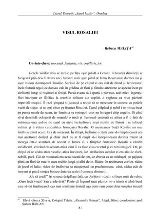 Liceul Teoretic „Aurel Lazăr”, Oradea
VISUL ROSALIEI
Rebeca MALIŢA62
Cuvinte-cheie: inocenţă, fantastic, vis, copilărie, joc
Genele zorilor abia se zăresc pe faţa uşor palidă a Cerului. Răcoarea dimineţii se
furişează prin deschizătura unei ferestre aurii spre patul de lemn lăcuit unde dormea lin şi
uşor micuţa domnişoară Rosalie. Surâsul de pe chipul ei era atât de blând şi fermecator,
încât fluturii regali ce dansau vals în grădina de flori şi fântâni arteziene se aşezau încet pe
cârlionţii lungi şi roşiatici ai fetiţei. Parcă aveau să-i spună o poveste, acei mici îngeraşi,
flori înaripate ce fâlfâiau la urechile delicate ale copilei, o vegheau ca nişte păzitori
imperiali magici. O rază gingaşă şi jucauşă a reuşit să se strecoare în camera cu podele
vechi de stejar şi se opri chiar pe fruntea Rosaliei. Capul plăpând şi nobil i se mişca încet
pe perna moale de saten, iar luminiţa se rostogoli uşor pe întregu-i chip angelic. Şi când
să-şi deschidă ochişorii de smarald o mică şi frumoasă creatură ce părea a fi o fată de
mărimea unei palme de copil cu nişte încântătoare aripi rozalii de fluturi i se înfaţişă
sublim şi îi stârni curiozitatea frumoasei Rosalie. O asemeanea fiinţă Rosalie nu mai
întâlnise până acum. Era de necrezut. În sfârşit, întâlnise o zână care să-i împlinească cea
mai arzătoare dorinţă şi chiar dacă nu ar fi reuşit să-i îndeplinească dorinţa măcar să
meargă într-o aventură de neuitat în lumea ei, a fiinţelor fantastice. Rosalie a zâmbit
satisfăcută, crezând că această mică zână îi va face ziua cu totul şi cu totul magică. Oh, pe
chipul ei se vedea atâta veselie, atâta înviorare, iar strălucirea ochilor ei era atât de clară,
nobilă, pură. Cât de minunată era acea bucată de om, ce zburda ca un mieluşel pe pajiştea
plină cu flori de mac în acea rochie lungă şi albă de in. Râdea în revărsarea zorilor, râdea
de jocul ei ludic, râdea de întâlnirea sa neaşteptată cu preafrumoasa zână, râdea atât de
inocent şi parcă simţea binecuvântarea acelei frumoase dimineţi .
„Ce să cred?” îşi spunea drăgălaşa fată, cu obrăjorii rozalii şi buze roşii de rubin,
„Oare încă visez? Sau e adevărat? Poate că Îngerul meu păzitor mi-a trimis o zână bună
care să-mi împlinească cea mai arzătoare dorinţă aşa cum i-am cerut chiar noaptea trecută
62
Elevă clasa a XI-a A, Colegiul Tehnic ,,Alexandru Roman”, Aleşd, Bihor, coordonator: prof.
Şarlota BĂICAN
81
 