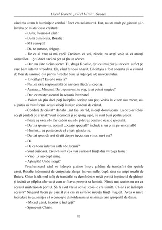 Liceul Teoretic „Aurel Lazăr”, Oradea
când mă uitam la luminiţele cerului.” Încă era nelămurită. Dar, nu sta mult pe gânduri şi o
întreba pe misterioasa creatură:
- Bună, frumoasă zână!
- Bună dimineaţa, Rosalie!
- Mă cunoşti?
- Da, te cunosc, drăguţo!
- De ce ai vrut să mă vezi? Credeam că voi, zânele, nu aveţi voie să vă arătaţi
oamenilor… Ştii dacă vrei eu pot să ţin un secret.
- Dar, nu este niciun secret. Tu, dragă Rosalie, eşti cel mai pur şi inocent suflet pe
care l-am întâlnit vreodată. Oh, când tu te-ai născut, Eileithyia a fost onorată cu o cunună
de flori de iasomie din partea fiinţelor bune şi înţelepte ale universulului.
- Eileithyia? Ea este sora ta?
- Nu...ea este responsabilă de naşterea fiecărui copilaş.
- Aaaaaa…Minunat. Dar, spune-mi, te rog, tu ai puteri magice?
- Dar, ce mister ascunzi în această întrebare?
- Voiam să ştiu dacă poţi îndeplini dorinţe sau poţi vedea în viitor sau trecut, sau
ai putea să transformi aceşti saboţi în nişte conduri de cristal.
- Conduri de cristal? Hahaha...mă faci să râd, micuţă domnişoară. La ce ţi-ar folosi
aceşti pantofi de cristal? Sunt incomozi şi se sparg uşor, nu sunt buni pentru joacă.
- Poate aş vrea să-i fac cadou sau să-i păstrez pentru o ocazie specială.
- Dar, ia spune-mi, această „ocazie specială” include şi un prinţ pe un cal alb?
- Hmmm... aş putea crede că citeşti gândurile.
- Dar, ai spus că vrei să ştii despre trecut sau viitor, nu-i aşa?
- Da.
- De ce te-ar interesa astfel de lucruri?
- Sunt curioasă. Cred că sunt cea mai curioasă fiinţă din întreaga lume!
- Vino…vino după mine.
- Aşteaptă! Unde mergi?
Preafrumoasă zână se îndrepta graţios înspre grădina de trandafiri din spatele
casei. Rosalie îndemnată de curiozitate alerga într-un suflet după zâna cu aripi rozalii de
fluture. Chiar la ultimul tufiş de trandafiri se deschidea o mică portiţă împânzită de ghimpi
şi iederă ce pâlpâia clar ca şi cum ar fi avut propria sa lumină. Nimic mai curios nu era ca
această misterioasă portiţă. Să fi avut vreun sens? Rosalie era uimită. Chiar i se întâmpla
aceasta? Singurul lucru pe care îl ştia era să urmeze micuţa fiinţă magică. Avea o mare
încredere în ea, simţea că o cunoaşte dintotdeauna şi se simţea tare apropiată de dânsa.
- Micuţă zână, încotro te îndrepţi?
- Spune-mi Charis.
82
 