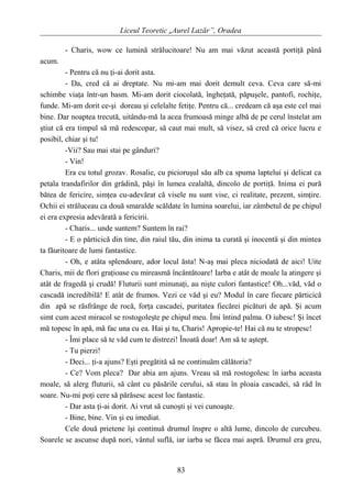Liceul Teoretic „Aurel Lazăr”, Oradea
- Charis, wow ce lumină strălucitoare! Nu am mai văzut această portiţă până
acum.
- Pentru că nu ţi-ai dorit asta.
- Da, cred că ai dreptate. Nu mi-am mai dorit demult ceva. Ceva care să-mi
schimbe viaţa într-un basm. Mi-am dorit ciocolată, îngheţată, păpuşele, pantofi, rochiţe,
funde. Mi-am dorit ce-şi doreau şi celelalte fetiţe. Pentru că... credeam că aşa este cel mai
bine. Dar noaptea trecută, uitându-mă la acea frumoasă minge albă de pe cerul înstelat am
ştiut că era timpul să mă redescopar, să caut mai mult, să visez, să cred că orice lucru e
posibil, chiar şi tu!
-Vii? Sau mai stai pe gânduri?
- Vin!
Era cu totul grozav. Rosalie, cu picioruşul său alb ca spuma laptelui şi delicat ca
petala trandafirilor din grădină, păşi în lumea cealaltă, dincolo de portiţă. Inima ei pură
bătea de fericire, simţea cu-adevărat că visele nu sunt vise, ci realitate, prezent, simţire.
Ochii ei străluceau ca două smaralde scăldate în lumina soarelui, iar zâmbetul de pe chipul
ei era expresia adevărată a fericirii.
- Charis... unde suntem? Suntem în rai?
- E o părticică din tine, din raiul tău, din inima ta curată şi inocentă şi din mintea
ta făuritoare de lumi fantastice.
- Oh, e atâta splendoare, ador locul ăsta! N-aş mai pleca niciodată de aici! Uite
Charis, mii de flori graţioase cu mireasmă încântătoare! Iarba e atât de moale la atingere şi
atât de fragedă şi crudă! Fluturii sunt minunaţi, au nişte culori fantastice! Oh...văd, văd o
cascadă incredibilă! E atât de frumos. Vezi ce văd şi eu? Modul în care fiecare părticică
din apă se răsfrânge de rocă, forţa cascadei, puritatea fiecărei picături de apă. Şi acum
simt cum acest miracol se rostogoleşte pe chipul meu. Îmi întind palma. O iubesc! Şi încet
mă topesc în apă, mă fac una cu ea. Hai şi tu, Charis! Apropie-te! Hai că nu te stropesc!
- Îmi place să te văd cum te distrezi! Înoată doar! Am să te aştept.
- Tu pierzi!
- Deci... ţi-a ajuns? Eşti pregătită să ne continuăm călătoria?
- Ce? Vom pleca? Dar abia am ajuns. Vreau să mă rostogolesc în iarba aceasta
moale, să alerg fluturii, să cânt cu păsările cerului, să stau în ploaia cascadei, să râd în
soare. Nu-mi poţi cere să părăsesc acest loc fantastic.
- Dar asta ţi-ai dorit. Ai vrut să cunoşti şi vei cunoaşte.
- Bine, bine. Vin şi eu imediat.
Cele două prietene îşi continuă drumul înspre o altă lume, dincolo de curcubeu.
Soarele se ascunse după nori, vântul suflă, iar iarba se făcea mai aspră. Drumul era greu,
83
 