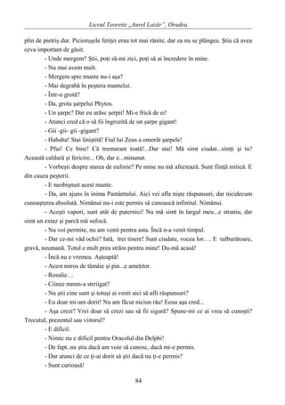 Liceul Teoretic „Aurel Lazăr”, Oradea
plin de pietriş dur. Picioruşele fetiţei erau tot mai rănite, dar ea nu se plângea. Ştia că avea
ceva important de găsit.
- Unde mergem? Ştii, poţi să-mi zici, poţi să ai încredere în mine.
- Nu mai avem mult.
- Mergem spre munte nu-i aşa?
- Mai degrabă în peştera muntelui.
- Într-o grotă?
- Da, grota şarpelui Phytos.
- Un şarpe? Dar eu urăsc şerpii! Mi-e frică de ei!
- Atunci cred că o să fii îngrozită de un şarpe gigant!
- Gii -gii- gii -gigant?
- Hahaha! Stai liniştită! Fiul lui Zeus a omorât şarpele!
- Pfui! Ce bine! Că tremuram toată!...Dar stai! Mă simt ciudat...simţi şi tu?
Această caldură şi fericire... Oh, dar e...minunat.
- Vorbeşti despre starea de euforie? Pe mine nu mă afectează. Sunt fiinţă mitică. E
din cauza peşterii.
- E neobişnuit acest munte.
- Da, am ajuns în inima Pamântului. Aici vei afla nişte răspunsuri, dar nicidecum
cunoaşterea absolută. Nimănui nu-i este permis să cunoască infinitul. Nimănui.
- Aceşti vapori, sunt atât de puternici! Nu mă simt în largul meu...e straniu, dar
simt un extaz şi parcă mă sufocă.
- Nu voi permite, nu am venit pentru asta. Încă n-a venit timpul.
- Dar ce-mi văd ochii? Iată, trei tinere! Sunt ciudate, vocea lor…. E tulburătoare,
gravă, neumană. Totul e mult prea străin pentru mine! Du-mă acasă!
- Încă nu e vremea. Aşteaptă!
- Acest miros de tămâie şi pin...e ameţitor.
- Rosalie…
- Ciinee mmm-a strriigat?
- Nu ştii cine sunt şi totuşi ai venit aici să afli răspunsuri?
- Eu doar mi-am dorit! Nu am făcut niciun rău! Eeuu aşa cred...
- Aşa crezi? Vrei doar să crezi sau să fii sigură? Spune-mi ce ai vrea să cunoşti?
Trecutul, prezentul sau viitorul?
- E dificil.
- Nimic nu e dificil pentru Oracolul din Delphi!
- De fapt..nu ştiu dacă am voie să cunosc, dacă mi-e permis.
- Dar atunci de ce ţi-ai dorit să ştii dacă nu ţi-e permis?
- Sunt curioasă!
84
 
