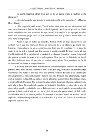 Liceul Teoretic „Aurel Lazăr”, Oradea
- În regulă. Încercăm altfel. Cum pot să fiu un geniu pentru a înţelege aceste
răspunsuri?
- „Secretul geniului este transferul spiritului copilăriei în maturitate.” - (Thomas
Henry Huxley)
-....Voi cugeta la jocul nostru. Totuşi înainte de-a pleca aş vrea să ştiu dacă voi
avea parte de o soartă fericită, dacă îmi voi întâlni prinţul visurilor mele şi dacă voi izbuti
să-mi îndeplinesc cea mai arzătoare dorinţă a mea? Voi reuşi? Ce mă aşteaptă pe mine
oare? Voi avea doar pajişti verzi cu flori îmbietoare sau ploi şi vânt şi multe răni? Voi
avea parte de împlinire?
- Acum tu eşti un boboc de trandafir, Rosalie. Peste un timp, petalele ţi se vor
desface, vei fi cea mai frumoasă floare şi mireasma ta îi va ademeni pe mulţi Feţi-
Frumoşi. Frumuseţea ta nu va avea margini, dar doar unul te va culege. Te va pune în
vază, îţi va da apă şi lumină, dar doar pentru o scurtă perioadă de timp, pentru că eşti
fragilă şi delicată. El te va iubi mult şi va dori să te păstreze. Atunci te va pune în jurnalul
său, printre versurile de amor şi te va culca printre filele care se vor hrăni din parfumul
tău. El va îmbătrâni, tu te vei usca, dar vei rămâne mereu printre filele jurnalului său, la fel
de frumoasă, un simbol al dragostei eterne.
Rosalie se trezi din patul de lemn lăcuit. Soarele învăpăiat strălucea în lumina sa
perfectă. Dar, parcă ceva se schimbase. Părul îi era mai lung, ondulându-se după mişcarea
valurilor de foc, buzele îi erau mai roşii, mai aprinse, sclipirea din ochii ei de smarald era
mai enigmatică ca niciodată, rozalii-i pomeţi erau mai frumoşi, mai proeminenţi, trupul
zvelt şi mlădios, pielea albă, de mătase, iar din pleoapele-adumbrite se desprindea o vrajă,
o graţie sublimă. Crescuse. Dar în tainicile adâncuri ale fiinţei sale păstrase o părticică din
raiul său, o lume binecuvântată, specială şi fantastică. Copilăria era visul său şi ştia că
atunci când soarele va răsări din nou pe bolta cerească, se va desprinde pentru o clipă din
patul de ierburi verzi şi moi, de curcubeul păcii, de cascada spectaculoasă, de balerinele
văzduhurilor azurii, de iubirea jocului, de inocenţa şi puritatea inimii, de surâsul cald al
copilăriei, de bucuria nejustificată, de plăcerea de a fi şi doar a fi. Pentru că aceasta este
copilăria, copilaria mea.
86
 