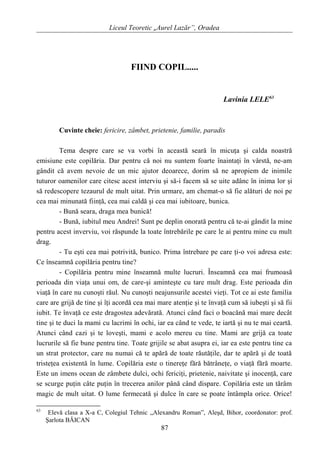 Liceul Teoretic „Aurel Lazăr”, Oradea
FIIND COPIL.....
Lavinia LELE63
Cuvinte cheie: fericire, zâmbet, prietenie, familie, paradis
Tema despre care se va vorbi în această seară în micuţa şi calda noastră
emisiune este copilăria. Dar pentru că noi nu suntem foarte înaintaţi în vârstă, ne-am
gândit că avem nevoie de un mic ajutor deoarece, dorim să ne apropiem de inimile
tuturor oamenilor care citesc acest interviu şi să-i facem să se uite adânc în inima lor şi
să redescopere tezaurul de mult uitat. Prin urmare, am chemat-o să fie alături de noi pe
cea mai minunată fiinţă, cea mai caldă şi cea mai iubitoare, bunica.
- Bună seara, draga mea bunică!
- Bună, iubitul meu Andrei! Sunt pe deplin onorată pentru că te-ai gândit la mine
pentru acest inverviu, voi răspunde la toate întrebările pe care le ai pentru mine cu mult
drag.
- Tu eşti cea mai potrivită, bunico. Prima întrebare pe care ţi-o voi adresa este:
Ce înseamnă copilăria pentru tine?
- Copilăria pentru mine înseamnă multe lucruri. Înseamnă cea mai frumoasă
perioada din viaţa unui om, de care-şi aminteşte cu tare mult drag. Este perioada din
viaţă în care nu cunoşti răul. Nu cunoşti neajunsurile acestei vieţi. Tot ce ai este familia
care are grijă de tine şi îţi acordă cea mai mare atenţie şi te învaţă cum să iubeşti şi să fii
iubit. Te învaţă ce este dragostea adevărată. Atunci când faci o boacănă mai mare decât
tine şi te duci la mami cu lacrimi în ochi, iar ea când te vede, te iartă şi nu te mai ceartă.
Atunci când cazi şi te loveşti, mami e acolo mereu cu tine. Mami are grijă ca toate
lucrurile să fie bune pentru tine. Toate grijile se abat asupra ei, iar ea este pentru tine ca
un strat protector, care nu numai că te apără de toate răutăţile, dar te apără şi de toată
tristeţea existentă în lume. Copilăria este o tinereţe fără bătrâneţe, o viaţă fără moarte.
Este un imens ocean de zâmbete dulci, ochi fericiţi, prietenie, naivitate şi inocenţă, care
se scurge puţin câte puţin în trecerea anilor până când dispare. Copilăria este un tărâm
magic de mult uitat. O lume fermecată şi dulce în care se poate întâmpla orice. Orice!
63
Elevă clasa a X-a C, Colegiul Tehnic „Alexandru Roman”, Aleşd, Bihor, coordonator: prof.
Şarlota BĂICAN
87
 