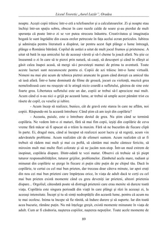 Liceul Teoretic „Aurel Lazăr”, Oradea
noapte. Aceşti copii trăiesc într-o eră a telefoanelor şi a calculatoarelor. Zi şi noapte stau
închişi într-un spaţiu sobru, obscur în care razele calde de soare şi-au pierdut de mult
speranţa că poate într-o zi se vor putea strecura înăuntru. Creativitatea şi imaginaţia
bogată le sunt îngrădite din cauza orelor petrecute în faţa acelui ecran periculos. Iubirea
şi admiraţia pentru literatură a dispărut, iar pentru acest fapt plânge o lume întreagă,
plânge o Românie bătrână. Copilul de astăzi a uitat de mult jocul frumos şi prietenesc. A
uitat să bată în uşa amicului lui de aceeaşi vârstă şi să-l cheme la joacă afară. Nu ştie ce
înseamnă o zi în care să te pierzi prin natură, să cauţi, să descoperi şi când în sfârşit ai
găsit calea înapoi acasă, să mergi să-i povesteşti mamei de prima ta aventură. Toate
aceste lucruri sunt necunoscute pentru ei. Copiii de azi trăiesc într-o lume virtuală.
Nimeni nu mai ştie acum de tehnica pietrei aruncate în geam când doreşti ca amicul tău
să iasă afară. Într-o lume dominată de filme de groază, jocuri cu violenţă, muzică grea
nemelodioasă care nu reuşeşte să le atingă nicio coardă a sufletului, găsirea de sine este
foarte grea. Libertatea sufletului este un dar, copiii ar trebui să-l aprecieze mai mult.
Acum când ei n-au nici o grijă pe această lume, ar trebui să umple acest pământ trist cu
râsete de copil, cu veselie şi iubire.
- Acum încep să realizez, bunico, cât de gravă este starea în care ne aflăm, noi
copiii. Răspunde-mi la această întrebare: Când ştim că am ieşit din copilărie?
- Aceasta, puiule, este o întrebare destul de grea. Nu ştim când se termină
copilăria. Ne vedem într-o zi maturi, fără să mai fim copii, ieşiţi din copilărie de ceva
vreme fără măcar să fi apucat să o trăim la maxim. Fără să ne bucurăm de fiecare clipă
în parte. Ei, dragul meu, când ai început să realizezi acest lucru şi să regreţi, acum vin
adevăratele probleme. Acum realizăm cât de efemeri suntem. Acum realizăm că ar fi
trebuit să râdem mai mult şi mai cu poftă, să cântăm mai multe cântece fericite, să
mirosim mult mai multe flori colorate şi să ne jucăm non-stop. Într-un mod extrem de
inopinat, copilăria dispare. Dintr-odată te vezi matur. Observi că trebuie să ţii piept
tuturor responsabilităţilor, tuturor grijilor, problemelor. Zâmbetul acela mare, radiant şi
minunat din copilărie se şterge în fiecare zi puţin câte puţin de pe chipul tău. Dacă în
copilărie, te certai cu cel mai bun prieten, dar treceau doar câteva minute, iar apoi eraţi
din nou cei mai bun prieteni care împărţeau orice, în viaţa de adult dacă te cerţi cu cel
mai bun prieten există momente când cu greu deveniţi iar prieteni, alteori prietenia
dispare... Orgoliul, câteodată poate să distrugă prietenii care erau menite să dureze toată
viaţa. Copilăria este singura perioadă din viaţă în care plângi şi râzi în aceeaşi zi, la
aceeaşi intensitate. Începi şi tu să simţi nedreptăţile din această lume, pentru că acum nu
te mai ocolesc. Inima ta începe să fie rănită, să îndure durere şi să suporte. Iar din toată
acea bucurie, rămâne puţin. Nu mă înţelege greşit, există momente minunate în viaţa de
adult. Cum ar fi căsătoria, naşterea copiilor, naşterea nepoţilor. Toate acele momente de
89
 