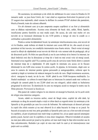 Liceul Teoretic „Aurel Lazăr”, Oradea
De asemenea, îşi aminteşte şi de zilele de sărbătoare în care venea la Oradea în 24
ianuarie unde se juca hora Unirii, de 1 mai când se organizau festivaluri în parcuri şi de
23 august-ziua naţională, când veneau la defilare în costum PTAP alcătuit din pantaloni,
bluză şi bonetă, toate de culoare albastră.
Un alt element care şi-a pus amprenta asupra copilăriei ei au fost şi alimentele
care se dădeau raţionalizate. Acestea erau alimente de bază: ulei, zahăr, făină, laptele,
insuficiente pentru familiile cu mai mulţi copii. De aceea, de cele mai multe ori era
nevoită să se trezească dimineaţa la ora 4:30 pentru a merge să stea la coadă ca o
certitudine a procurării alimentelor.
Pentru a urma învăţământul liceal, îşi aminteşte interlocutoarea mea, erai nevoit să
vii în Oradea, unde trebuia să rămâi la internat care costa 600 de lei, din cauză că nu-ţi
permiteai să faci naveta, iar condiţiile internatului erau foarte stricte. Dacă vroiai să mergi
acasă la sfârşit de săptămână aveai nevoie de bilet de voie semnat atât de pedagogă, cât şi
de directorul şcolii. Pe bilet era specificată şi ora la care trebuia să te întorci la internat, iar
dacă întârziai erai dus la direcţiune şi timp de o lună nu mai aveai voie să mergi acasă.
Internatul avea regulile sale!!!La cantina şcolii erau de serviciu toate fetele dintr-o cameră
de internat timp de o săptămână. O altă regulă în internate era aceea că în fiecare
dimineaţă la ora 6,00 erau scoase în curtea şcolii, în pijama, la învioarare, după care se
urca în camera de internat pentru igiena personală şi autogospodărie, coborai apoi la
cantină şi după ce terminai de mâncat mergeai la orele de curs. După terminarea acestora,
elevii mergeau la masă, iar de la ora 16,00 până la ora 19,00 începeau meditaţiile. La
finalul meditaţiei se cobora la masă după care se întorceau în cameră unde mai vorbea cu
colegele de cameră până la ora 22,00 când era ora stingerii, adică odată cu încheierea
programul la televizor. În duminicile în care nu mergeau acasă se mergea la teatru sau la
filme precum: Pistruiatul şi Sandocan.
Din punct de vedere religios le era interzis să meargă la biserică, iar în şcoli orele
de religie erau interzise categoric.
Acum, odată cu trecerea anilor, omul de lângă mine, copilul de altă dată, îşi
aminteşte cu drag de această etapă a vieţii ei chiar dacă cu regretă nimic îşi aminteşte şi de
lipsurile şi de greutăţile pe care le-a avut de înfruntat. Ne mărturiseşte că deseori priveşte
la copiii din zilele noastre şi nu mai observă la ei atâta bucurie în timp ce se joacă. Se
bucură că aceştia nu mai trec prin greutăţile şi lipsurile prin care ea a fost nevoită să treacă
în copilărie, că pot să petreacă mai mult timp cu părinţii lor, că au spaţii special amenajate
pentru joacă, lucruri care în copilăria ei erau doar imaginare. Observă totodată că aceştia
nu mai pun atâta accent pe joacă şi îşi petrec cel mai mult timp în faţa televizorului sau în
faţa calculatorului, făcându-i pe copii să stea mai mult în casă şi să interacţioneze mai
puţin unii cu ceilalţi.
9
 