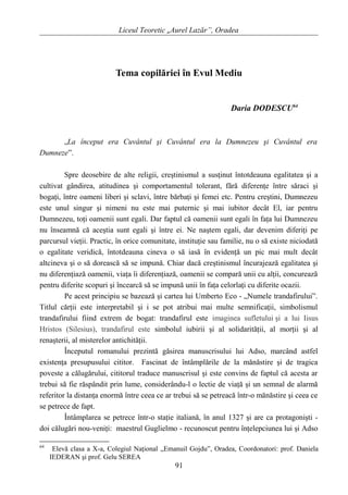 Liceul Teoretic „Aurel Lazăr”, Oradea
Tema copilăriei în Evul Mediu
Daria DODESCU64
„La început era Cuvântul şi Cuvântul era la Dumnezeu şi Cuvântul era
Dumneze”.
Spre deosebire de alte religii, creştinismul a susţinut întotdeauna egalitatea şi a
cultivat gândirea, atitudinea şi comportamentul tolerant, fără diferenţe între săraci şi
bogaţi, între oameni liberi şi sclavi, între bărbaţi şi femei etc. Pentru creştini, Dumnezeu
este unul singur şi nimeni nu este mai puternic şi mai iubitor decât El, iar pentru
Dumnezeu, toţi oamenii sunt egali. Dar faptul că oamenii sunt egali în faţa lui Dumnezeu
nu înseamnă că aceştia sunt egali şi între ei. Ne naştem egali, dar devenim diferiţi pe
parcursul vieţii. Practic, în orice comunitate, instituţie sau familie, nu o să existe niciodată
o egalitate veridică, întotdeauna cineva o să iasă în evidenţă un pic mai mult decât
altcineva şi o să dorească să se impună. Chiar dacă creştinismul încurajează egalitatea şi
nu diferenţiază oamenii, viaţa îi diferenţiază, oamenii se compară unii cu alţii, concurează
pentru diferite scopuri şi încearcă să se impună unii în faţa celorlaţi cu diferite ocazii.
Pe acest principiu se bazează şi cartea lui Umberto Eco - „Numele trandafirului”.
Titlul cărţii este interpretabil şi i se pot atribui mai multe semnificaţii, simbolismul
trandafirului fiind extrem de bogat: trandafirul este imaginea sufletului şi a lui Iisus
Hristos (Silesius), trandafirul este simbolul iubirii şi al solidarităţii, al morţii şi al
renaşterii, al misterelor antichităţii.
Începutul romanului prezintă găsirea manuscrisului lui Adso, marcând astfel
existenţa presupusului cititor. Fascinat de întâmplările de la mănăstire şi de tragica
poveste a călugărului, cititorul traduce manuscrisul şi este convins de faptul că acesta ar
trebui să fie răspândit prin lume, considerându-l o lectie de viaţă şi un semnal de alarmă
referitor la distanţa enormă între ceea ce ar trebui să se petreacă într-o mănăstire şi ceea ce
se petrece de fapt.
Întâmplarea se petrece într-o staţie italiană, în anul 1327 şi are ca protagonişti -
doi călugări nou-veniţi: maestrul Guglielmo - recunoscut pentru înţelepciunea lui şi Adso
64
Elevă clasa a X-a, Colegiul Naţional „Emanuil Gojdu”, Oradea, Coordonatori: prof. Daniela
IEDERAN şi prof. Gelu SEREA
91
 