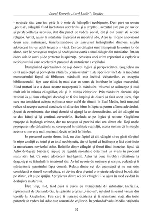 Liceul Teoretic „Aurel Lazăr”, Oradea
- novicele său, care iau parte la o serie de întâmplări neobişnuite. Deşi pare un roman
„poliţist”, călugării fiind în căutarea adevărului şi a dreptăţii, accentul este pus pe novice
şi pe dezvoltarea acestuia, atât din punct de vedere social, cât şi din punct de vedere
religios. Astfel, ajuns la mănăstire împreună cu maestrul său, Adso îşi începe anevoiosul
drum spre maturizare, transformându-se pe parcursul întâmplărilor dintr-un simplu
adolescent într-un adult trecut prin viaţă. Cei doi călugări sunt întâmpinaţi la sosirea lor de
abate, care le poveşteste tragica şi neobişnuita soartă a unui călugăr din mănăstire. Într-un
cadru atât de sacru şi de protector în aparenţă, povestea unei crime reprezintă o explozie a
neobişnuitului care accelerează procesul de maturizare a copilului.
Întâmpinând oportunitatea de a-şi dovedi logica şi perspicacitatea, Guglielmo nu
ezită nicio clipă şi porneşte în căutarea „criminalului”. Este specificat încă de la începutul
manuscrisului faptul că biblioteca mănăstirii este închisă vizitatorilor, cu excepţia
bibliotecarului, fapt care ridică în mod clar un semn de întrebare în logica maestrului.
Fiind martori la o a doua moarte neaşteptată în mănăstire, misterul se adânceşte şi mai
mult atât în mintea călugărilor, cât şi în mintea cititorilor. Prin mănăstire circulau deja
zvonuri ca şi cum călugării decedaţi ar fi fost împinşi de diavol să facă acest lucru, fapt
care era considerat adesea explicaţia unor astfel de situaţii în Evul Mediu, însă maestrul
refuza să accepte această concluzie şi să se dea bătut în lupta sa pentru aflarea adevărului.
Şocati de evenimente, dar totuşi dornici să ajungă la un deznodământ, cei doi călugări nu
se dau bătuţi şi îşi continuă cercetările. Bazându-se pe logică şi raţiune, Guglielmo
reuşeşte să înţeleagă crimele, dar nu reuşeşte să prevină nici una dintre ele. Deşi unele
presupuneri ale călugărului nu corespund în totalitate realităţii, acesta susţine că în spatele
acestor crime este mult mai mult decât se lasă de înţeles.
Pe parcursul acestui drum, însă, nu doar faptul că alţi călugări şi-au găsit sfârşitul
în nişte condiţii cu totul şi cu totul neobişnuite, dar şi faptul că întâlneşte o fată contribuie
la maturizarea novicelui Adso. Relaţiile dintre călugări şi femei fiind interzise, faptul că
Adso depăşeşte barierele impuse de regulile monahale determină un avans în procesul
maturizării lui. Ca orice adolescent îndrăgostit, Adso îşi pune întrebări referitoare la
dragoste şi se frământă în interiorul său. Având nevoie de susţinere şi sprijin, cedează şi îi
mărturiseşte maestrului fapta comisă. Relaţia dintre cei doi avansează şi nu mai este
considerată o simplă complicitate, ci devine de-a dreptul o prietenie adevărată bazată atât
pe sfaturi, cât şi pe sprijin. Apropierea dintre cei doi călugări îi va ajuta în mod evident în
desluşirea misterului.
Între timp, însă, fiind pusă la curent cu întâmplările din mănăstire, Inchiziţia,
reprezentată de Bernardo Gui, îşi găseste propriul „vinovat”, neluând în seamă vreuna din
teoriile lui Guglielmo. Fata care îi marcase existenţa şi îi schimbase viaţa din toate
punctele de vedere lui Adso este acuzată de vrăjitorie. În perioada Evului Mediu, vrăjitoria
92
 