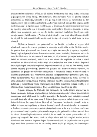 Liceul Teoretic „Aurel Lazăr”, Oradea
era considerată un semn de erezie, iar cei acuzaţi de vrăjitorie erau aduşi în faţa Inchiziţiei
şi pedepsiţi prin ardere pe rug. Din nefericire, iubita novicelui Adso îşi găseşte sfârşitul
condamnată de Inchiziţie, torturată şi arsă pe rug. Fiind convins de nevinovăţia ei, dar
neputincios în faţa necruţătoarei Inchiziţii, Adso vrea mai mult ca niciodată să pună capăt
misterului care i-a răpit nu doar copilăria, dar şi dragostea. Se ambiţionează şi împreună
cu maestrul său pun la cale o strategie pentru a pătrunde în biblioteca interzisă. În urma
găsirii unui pergament scris cu suc de lămâie, maestrul Guglielmo descifrează nişte
mesaje secrete. Există o carte – Poetica, a lui Aristotel – care poate să ucidă, dar este atât
de râvnită de toţi oamenii încât aceştia sunt în stare să renunţe la viaţă doar ca să o
citească.
Biblioteca interzisă este prezentată ca un labirint periculos şi ucigaş, căci
adevăratul vinovat de crimele petrecute în mănăstire se afla chiar acolo. Biblioteca arde,
iar pentru Adso şi maestrul său, drumul spre ieşire este cumplit şi aproape imposibil.
Totuşi, logica şi perspicacitatea de care dau dovadă, acum, amândoi, îi scoate cu succes la
timp din bibliotecă, iar pe vinovat îl lasă acolo, să îşi primească pedeapsa bine-meritată.
Odată cu arderea mănăstirii, arde şi ce a mai rămas din copilăria lui Adso, a cărui
maturizare nu este rezultatul anilor trăiţi, ci experienţelor prin care a trecut. Impactul
Inchiziţiei asupra conştiinţei copilului, impactul brutalităţii cu care au fost omorâţi atâţia
oameni inocenţi şi nevinovaţi, printre care şi iubita lui, asupra sufletului copilului, au
determinat un proces de dezvoltare emoţională şi maturizare forţată. Viteza cu care se
întâmplă evenimentele este remarcabilă, acţiunea fiind prezentată pe parcursul a şapte zile.
Odată cu maturizarea, Adso se dezvoltă atât fizic, cât şi emoţional: îşi pierde inocenţa în
urma unui act de iubire, leagă o prietenie strânsă cu maestrul său şi dobândeşte sentimente
puternice şi extraordinare pentru o femeie; nu se dă bătut în cele mai vitrege conditii şi se
obişnuieşte cu pierderea persoanelor dragi (despărţirea de maestru şi de fată).
Aşadar, romanul lui Umberto Eco oglindeşte, pe fondul iniţerii unui novice în
lumea monahală, iniţierea unui adolescent în lumea maturilor, dezvoltarea emoţională şi
maturizarea unui adolescent în condiţii dramatice. Pe fundalul unei mănăstiri, autorul
prezintă foarte clar cât de mare poate fi distanţa între ceea ce ar trebui şi ceea ce se poate
întâmpla într-un loc sacru, într-un lăcaş al lui Dumnezeu. Ironia este că acolo unde ar
trebui să domnească egalitatea şi iubirea, în acord cu valorile creştinismului, se dovedeste
a fi o luptă continuă pentru superioritate şi dominaţie care se încheie în cel mai neadecvat
şi condamnabil mod cu putinţă: prin omorârea aproapelui, prin uciderea între semeni. Sunt
de părere că un călugăr adevărat ar trebui să fie un model nu numai pentru cei ca el, ci
pentru toţi creştinii. De aceea, cred că relaţia dintre cei doi călugări îmbină perfect
autoritatea unui maestru, respectul impus de acesta novicelui său cu prietenia care se poate
lega între două persoane care nu au acelaşi statut social şi religios, dar împărtăşesc
93
 