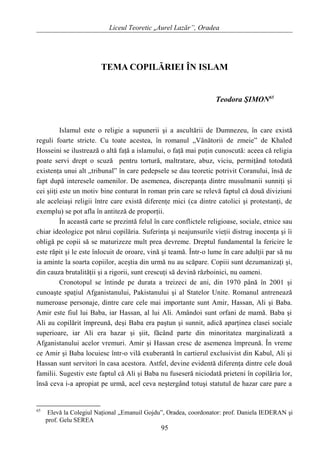 Liceul Teoretic „Aurel Lazăr”, Oradea
TEMA COPILĂRIEI ÎN ISLAM
Teodora ŞIMON65
Islamul este o religie a supunerii şi a ascultării de Dumnezeu, în care există
reguli foarte stricte. Cu toate acestea, în romanul „Vânătorii de zmeie” de Khaled
Hosseini se ilustrează o altă faţă a islamului, o faţă mai puţin cunoscută: aceea că religia
poate servi drept o scuză pentru tortură, maltratare, abuz, viciu, permiţând totodată
existenţa unui alt „tribunal” în care pedepsele se dau teoretic potrivit Coranului, însă de
fapt după interesele oamenilor. De asemenea, discrepanţa dintre musulmanii sunniţi şi
cei şiiţi este un motiv bine conturat în roman prin care se relevă faptul că două diviziuni
ale aceleiaşi religii între care există diferenţe mici (ca dintre catolici şi protestanţi, de
exemplu) se pot afla în antiteză de proporţii.
În această carte se prezintă felul în care conflictele religioase, sociale, etnice sau
chiar ideologice pot nărui copilăria. Suferinţa şi neajunsurile vieţii distrug inocenţa şi îi
obligă pe copii să se maturizeze mult prea devreme. Dreptul fundamental la fericire le
este răpit şi le este înlocuit de oroare, vină şi teamă. Într-o lume în care adulţii par să nu
ia aminte la soarta copiilor, aceştia din urmă nu au scăpare. Copiii sunt dezumanizaţi şi,
din cauza brutalităţii şi a rigorii, sunt crescuţi să devină războinici, nu oameni.
Cronotopul se întinde pe durata a treizeci de ani, din 1970 până în 2001 şi
cunoaşte spaţiul Afganistanului, Pakistanului şi al Statelor Unite. Romanul antrenează
numeroase personaje, dintre care cele mai importante sunt Amir, Hassan, Ali şi Baba.
Amir este fiul lui Baba, iar Hassan, al lui Ali. Amândoi sunt orfani de mamă. Baba şi
Ali au copilărit împreună, deşi Baba era paştun şi sunnit, adică aparţinea clasei sociale
superioare, iar Ali era hazar şi şiit, făcând parte din minoritatea marginalizată a
Afganistanului acelor vremuri. Amir şi Hassan cresc de asemenea împreună. În vreme
ce Amir şi Baba locuiesc într-o vilă exuberantă în cartierul exclusivist din Kabul, Ali şi
Hassan sunt servitori în casa acestora. Astfel, devine evidentă diferenţa dintre cele două
familii. Sugestiv este faptul că Ali şi Baba nu fuseseră niciodată prieteni în copilăria lor,
însă ceva i-a apropiat pe urmă, acel ceva neştergând totuşi statutul de hazar care pare a
65
Elevă la Colegiul Naţional „Emanuil Gojdu”, Oradea, coordonator: prof. Daniela IEDERAN şi
prof. Gelu SEREA
95
 