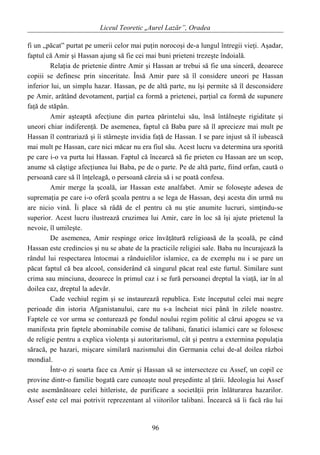 Liceul Teoretic „Aurel Lazăr”, Oradea
fi un „păcat” purtat pe umerii celor mai puţin norocoşi de-a lungul întregii vieţi. Aşadar,
faptul că Amir şi Hassan ajung să fie cei mai buni prieteni trezeşte îndoială.
Relaţia de prietenie dintre Amir şi Hassan ar trebui să fie una sinceră, deoarece
copiii se definesc prin sinceritate. Însă Amir pare să îl considere uneori pe Hassan
inferior lui, un simplu hazar. Hassan, pe de altă parte, nu îşi permite să îl desconsidere
pe Amir, arătând devotament, parţial ca formă a prietenei, parţial ca formă de supunere
faţă de stăpân.
Amir aşteaptă afecţiune din partea părintelui său, însă întâlneşte rigiditate şi
uneori chiar indiferenţă. De asemenea, faptul că Baba pare să îl aprecieze mai mult pe
Hassan îl contrariază şi îi stârneşte invidia faţă de Hassan. I se pare injust să îl iubească
mai mult pe Hassan, care nici măcar nu era fiul său. Acest lucru va determina ura sporită
pe care i-o va purta lui Hassan. Faptul că încearcă să fie prieten cu Hassan are un scop,
anume să câştige afecţiunea lui Baba, pe de o parte. Pe de altă parte, fiind orfan, caută o
persoană care să îl înţeleagă, o persoană căreia să i se poată confesa.
Amir merge la şcoală, iar Hassan este analfabet. Amir se foloseşte adesea de
supremaţia pe care i-o oferă şcoala pentru a se lega de Hassan, deşi acesta din urmă nu
are nicio vină. Îi place să râdă de el pentru că nu ştie anumite lucruri, simţindu-se
superior. Acest lucru ilustrează cruzimea lui Amir, care în loc să îşi ajute prietenul la
nevoie, îl umileşte.
De asemenea, Amir respinge orice învăţătură religioasă de la şcoală, pe când
Hassan este credincios şi nu se abate de la practicile religiei sale. Baba nu încurajează la
rândul lui respectarea întocmai a rânduielilor islamice, ca de exemplu nu i se pare un
păcat faptul că bea alcool, considerând că singurul păcat real este furtul. Similare sunt
crima sau minciuna, deoarece în primul caz i se fură persoanei dreptul la viaţă, iar în al
doilea caz, dreptul la adevăr.
Cade vechiul regim şi se instaurează republica. Este începutul celei mai negre
perioade din istoria Afganistanului, care nu s-a încheiat nici până în zilele noastre.
Faptele ce vor urma se conturează pe fondul noului regim politic al cărui apogeu se va
manifesta prin faptele abominabile comise de talibani, fanatici islamici care se folosesc
de religie pentru a explica violenţa şi autoritarismul, cât şi pentru a extermina populaţia
săracă, pe hazari, mişcare similară nazismului din Germania celui de-al doilea război
mondial.
Într-o zi soarta face ca Amir şi Hassan să se intersecteze cu Assef, un copil ce
provine dintr-o familie bogată care cunoaşte noul preşedinte al ţării. Ideologia lui Assef
este asemănătoare celei hitleriste, de purificare a societăţii prin înlăturarea hazarilor.
Assef este cel mai potrivit reprezentant al viitorilor talibani. Încearcă să îi facă rău lui
96
 