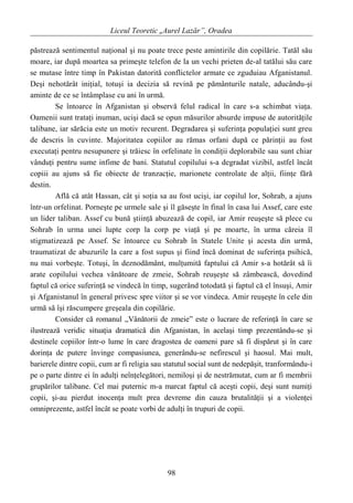 Liceul Teoretic „Aurel Lazăr”, Oradea
păstrează sentimentul naţional şi nu poate trece peste amintirile din copilărie. Tatăl său
moare, iar după moartea sa primeşte telefon de la un vechi prieten de-al tatălui său care
se mutase între timp în Pakistan datorită conflictelor armate ce zguduiau Afganistanul.
Deşi nehotărât iniţial, totuşi ia decizia să revină pe pământurile natale, aducându-şi
aminte de ce se întâmplase cu ani în urmă.
Se întoarce în Afganistan şi observă felul radical în care s-a schimbat viaţa.
Oamenii sunt trataţi inuman, ucişi dacă se opun măsurilor absurde impuse de autorităţile
talibane, iar sărăcia este un motiv recurent. Degradarea şi suferinţa populaţiei sunt greu
de descris în cuvinte. Majoritatea copiilor au rămas orfani după ce părinţii au fost
executaţi pentru nesupunere şi trăiesc în orfelinate în condiţii deplorabile sau sunt chiar
vânduţi pentru sume infime de bani. Statutul copilului s-a degradat vizibil, astfel încât
copiii au ajuns să fie obiecte de tranzacţie, marionete controlate de alţii, fiinţe fără
destin.
Află că atât Hassan, cât şi soţia sa au fost ucişi, iar copilul lor, Sohrab, a ajuns
într-un orfelinat. Porneşte pe urmele sale şi îl găseşte în final în casa lui Assef, care este
un lider taliban. Assef cu bună ştiinţă abuzează de copil, iar Amir reuşeşte să plece cu
Sohrab în urma unei lupte corp la corp pe viaţă şi pe moarte, în urma căreia îl
stigmatizează pe Assef. Se întoarce cu Sohrab în Statele Unite şi acesta din urmă,
traumatizat de abuzurile la care a fost supus şi fiind încă dominat de suferinţa psihică,
nu mai vorbeşte. Totuşi, în deznodământ, mulţumită faptului că Amir s-a hotărât să îi
arate copilului vechea vânătoare de zmeie, Sohrab reuşeşte să zâmbească, dovedind
faptul că orice suferinţă se vindecă în timp, sugerând totodată şi faptul că el însuşi, Amir
şi Afganistanul în general privesc spre viitor şi se vor vindeca. Amir reuşeşte în cele din
urmă să îşi răscumpere greşeala din copilărie.
Consider că romanul „Vânătorii de zmeie” este o lucrare de referinţă în care se
ilustrează veridic situaţia dramatică din Afganistan, în acelaşi timp prezentându-se şi
destinele copiilor într-o lume în care dragostea de oameni pare să fi dispărut şi în care
dorinţa de putere învinge compasiunea, generându-se nefirescul şi haosul. Mai mult,
barierele dintre copii, cum ar fi religia sau statutul social sunt de nedepăşit, tranformându-i
pe o parte dintre ei în adulţi neînţelegători, nemiloşi şi de nestrămutat, cum ar fi membrii
grupărilor talibane. Cel mai puternic m-a marcat faptul că aceşti copii, deşi sunt numiţi
copii, şi-au pierdut inocenţa mult prea devreme din cauza brutalităţii şi a violenţei
omniprezente, astfel încât se poate vorbi de adulţi în trupuri de copii.
98
 