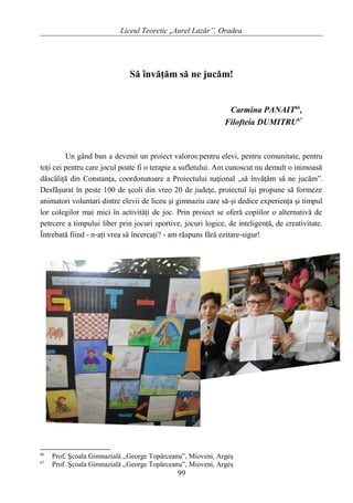 Liceul Teoretic „Aurel Lazăr”, Oradea
Să învăţăm să ne jucăm!
Carmina PANAIT66
,
Filofteia DUMITRU67
Un gând bun a devenit un proiect valoros:pentru elevi, pentru comunitate, pentru
toţi cei pentru care jocul poate fi o terapie a sufletului. Am cunoscut nu demult o inimoasă
dăscăliţă din Constanţa, coordonatoare a Proiectului naţional „să învăţăm să ne jucăm”.
Desfăşurat în peste 100 de şcoli din vreo 20 de judeţe, proiectul îşi propune să formeze
animatori voluntari dintre elevii de liceu şi gimnaziu care să-şi dedice experienţa şi timpul
lor colegilor mai mici în activităţi de joc. Prin proiect se oferă copiilor o alternativă de
petrcere a timpului liber prin jocuri sportive, jocuri logice, de inteligenţă, de creativitate.
Întrebată fiind - n-aţi vrea să încercaţi? - am răspuns fără ezitare-sigur!
66
Prof. Şcoala Gimnazială ,,George Topârceanu”, Mioveni, Argeş
67
Prof. Şcoala Gimnazială ,,George Topârceanu”, Mioveni, Argeş
99
 