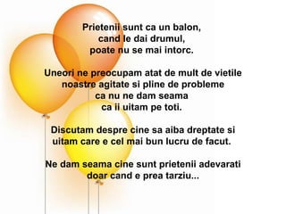 Prietenii sunt ca un balon,  cand le dai drumul,  poate nu se mai intorc.  Uneori ne preocupam atat de mult de vietile noastre agitate si pline de probleme ca nu ne dam seama  ca ii uitam pe toti.  Discutam despre cine sa aiba dreptate si uitam care e cel mai bun lucru de facut.  Ne dam seama cine sunt prietenii adevarati  doar cand e prea tarziu... 