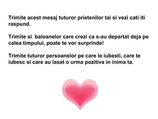 Trimite acest mesaj tuturor prietenilor tai si vezi cati iti raspund. Trimite si  baloanelor care crezi ca s-au departat deja pe calea timpului, poate te vor surprinde! Trimite tuturor persoanelor pe care le iubesti, care te iubesc si care au lasat o urma pozitiva in inima ta.   
