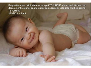 Dragostea este...Niciodata sa nu spui TE IUBESC doar cand iti vine...iar daca o simti...atunci spune-o mai des...oamenii uita prea mult sa spuna TE IUBESC JESSICA – 8 ani 