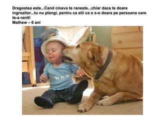 Dragostea este...Cand cineva te raneste...chiar daca te doare ingrozitor...tu nu plangi, pentru ca stii ca o s-o doara pe persoana care te-a ranit! Mathew – 6 ani 