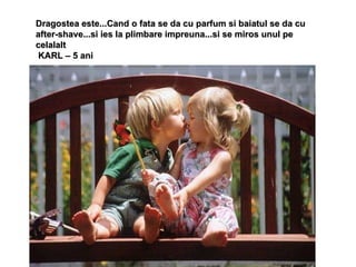 Dragostea este...Cand o fata se da cu parfum si baiatul se da cu after-shave...si ies la plimbare impreuna...si se miros unul pe celalalt KARL – 5 ani 