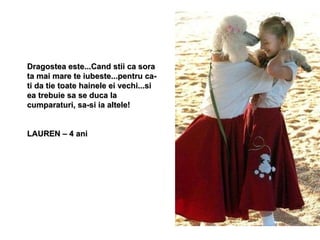 Dragostea este...Cand stii ca sora ta mai mare te iubeste...pentru ca-ti da tie toate hainele ei vechi...si ea trebuie sa se duca la cumparaturi, sa-si ia altele!  LAUREN – 4 ani 
