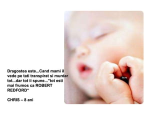 Dragostea este...Cand mami il vede pe tati transpirat si murdar tot...dar tot ii spune...”tot esti mai frumos ca ROBERT REDFORD“ CHRIS – 8 ani 
