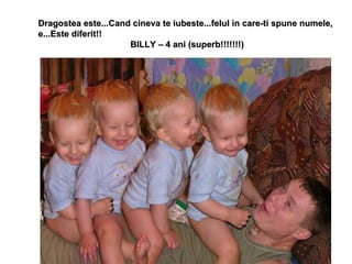 Dragostea este...Cand cineva te iubeste...felul in care-ti spune numele, e...Este diferit!!  BILLY – 4 ani (superb!!!!!!!) 