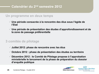 Comité de Pilotage – 12 juillet 2012
Calendrier du 2nd semestre 2012
Un programme en deux temps
 Une période consacrée à la rencontre des élus sous l’égide de
l’Etat
 Une période de présentation des études d’approfondissement et de
la zone de passage préférentielle
3 comités de pilotage
 Juillet 2012: phase de rencontre avec les élus
 Octobre 2012 : phase de présentation des études au territoire
 Décembre 2012 : le Comité de Pilotage propose à l’approbation
ministérielle le lancement de la phase de préparation du dossier
d’enquête publique
26
 